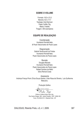 DIALOGUS, Ribeirão Preto, v.5, n.1, 2009. 367
SOBRE O VOLUME
Formato: 16,0 x 21,0
Mancha: 9,6 x 17,7
Tipologia: Arial Narrown
Papel: Sulfite 75g
Matriz: Fotolito
Tiragem: 350 exemplares
EQUIPE DE REALIZAÇÃO
Coordenação
Humberto Perinelli Neto
& Paulo Vasconcelos de Paula Lopes
Diagramação
Gabriel Vendruscolo de Freitas
Humberto Perinelli Neto
Paulo Vasconcelos de Paula Lopes
Revisão
Douglas Macedo
Humberto Perinelli Neto
Paulo Vasconcelos de Paula Lopes
Rafael Cardoso de Mello
Silvio Reinod Costa
Assessoria
Andreza França Pironi; Érica Souza Santos, Lílian Rosa de Oliveira, Luis Guilherme
Maturano.
Produção Gráfica
Editora e Gráfica Padre Feijó Ltda.
Rua Carlos Chagas, 306 - Jardim Paulista - CEP: 14090-190
Fone: (16) 3632-2131 - Ribeirão Preto - SP
 