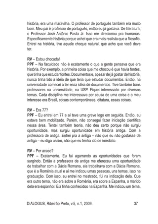 DIALOGUS, Ribeirão Preto, v.5, n.1, 2009. 37
história, era uma maravilha. O professor de português também era muito
bom. Meu pai é professor de português, então eu já gostava. De literatura,
o Professor José Antônio Pasta Jr. Isso me direcionou pra humanas.
Especificamente história porque achei que era mais realista que a filosofia.
Entrei na história, tive aquele choque natural, que acho que você deve
ter.
RV – Estou chocada!
PPF – Na faculdade não é exatamente o que a gente pensava que era
história. Por exemplo, a primeira coisa que me chocou é que havia fontes,
quetinhaqueestudarfontes.Documentose,apesardejágostardehistória,
nunca tinha tido a idéia de que teria que estudar documentos. Então, na
universidade comecei a ter essa idéia de documentos. Tive também bons
professores na universidade, na USP. Fiquei interessado por diversos
temas. Cada disciplina me interessava por causa de uma coisa e o meu
interesse era Brasil, coisas contemporâneas, ditatura, essas coisas.
RV – Era 77?
PPF – Eu entrei em 77 e aí teve uma greve logo em seguida. Então, eu
estava bem mobilizado. Porém, não consegui fazer iniciação científica
nessa área. Tentei também teoria, não deu certo porque não surgiu
oportunidade, mas surgiu oportunidade em história antiga. Com a
professora de antiga. Entrei pra a antiga – não que eu não gostasse de
antiga – eu digo assim, não que eu tenha ido de imediato.
RV – Por acaso?
PPF – Exatamente. Eu fui agarrando as oportunidades que foram
surgindo. Então a professora de antiga me ofereceu uma oportunidade
de trabalhar com a Dácia Romana, ela trabalhava com a Dácia Romana,
que é a Romênia atual e aí me indicou umas pessoas, uns temas, isso na
graduação. Com isso, eu entrei no mestrado, fui na indicação dela. Que
era outro tema, não era sobre a Romênia, era sobre a Espanha, o marido
dela era espanhol. Ela tinha conhecidos na Espanha. Me indicou um tema,
 