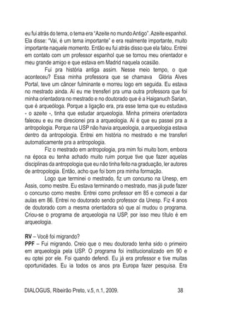 DIALOGUS, Ribeirão Preto, v.5, n.1, 2009. 38
eu fui atrás do tema, o tema era “Azeite no mundoAntigo”.Azeite espanhol.
Ela disse: “Vai, é um tema importante” e era realmente importante, muito
importante naquele momento. Então eu fui atrás disso que ela falou. Entrei
em contato com um professor espanhol que se tornou meu orientador e
meu grande amigo e que estava em Madrid naquela ocasião.
	 Fui pra história antiga assim. Nesse meio tempo, o que
aconteceu? Essa minha professora que se chamava Glória Alves
Portal, teve um câncer fulminante e morreu logo em seguida. Eu estava
no mestrado ainda. Aí eu me trensferi pra uma outra professora que foi
minha orientadora no mestrado e no doutorado que é a Haiganuch Sarian,
que é arqueóloga. Porque a ligação era, pra esse tema que eu estudava
- o azeite -, tinha que estudar arqueologia. Minha primeira orientadora
faleceu e eu me direcionei pra a arqueologia. Aí é que eu passei pra a
antropologia. Porque na USP não havia arqueologia, a arqueologia estava
dentro da antropologia. Entrei em história no mestrado e me transferi
automaticamente pra a antropologia. 	
	 Fiz o mestrado em antropologia, pra mim foi muito bom, embora
na época eu tenha achado muito ruim porque tive que fazer aquelas
disciplinas da antropologia que eu não tinha feito na graduação, ler autores
de antropologia. Então, acho que foi bom pra minha formação.
	 Logo que terminei o mestrado, fiz um concurso na Unesp, em
Assis, como mestre. Eu estava terminando o mestrado, mas já pude fazer
o concurso como mestre. Entrei como professor em 85 e comecei a dar
aulas em 86. Entrei no doutorado sendo professor da Unesp. Fiz 4 anos
de doutorado com a mesma orientadora só que aí mudou o programa.
Criou-se o programa de arqueologia na USP, por isso meu título é em
arqueologia.
RV – Você foi migrando?
PPF – Fui migrando. Creio que o meu doutorado tenha sido o primeiro
em arqueologia pela USP. O programa foi institucionalizado em 90 e
eu optei por ele. Foi quando defendi. Eu já era professor e tive muitas
oportunidades. Eu ia todos os anos pra Europa fazer pesquisa. Era
 