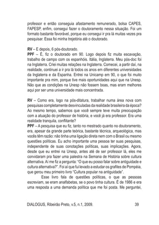 DIALOGUS, Ribeirão Preto, v.5, n.1, 2009. 39
professor e então conseguia afastamento remunerado, bolsa CAPES,
FAPESP, enfim, consegui fazer o doutoramento nessa situação. Foi um
formato bastante favorável, porque eu consegui ir pra lá muitas vezes pra
pesquisar. Essa foi minha trejetória até o doutorado.
RV – E depois, 6 pós-doutorado.
PPF – É, fiz o doutorado em 90. Logo depois fiz muita escavação,
trabalho de campo com os espanhóis. Itália, Inglaterra. Meu pós-doc foi
na Inglaterra. Criei muitas relações na Inglaterra. Comecei, a partir daí, na
realidade, continuei a ir pra lá todos os anos em diferentes universidades
da Inglaterra e da Espanha. Entrei na Unicamp em 90, o que foi muito
importante pra mim, porque tive mais oportunidades aqui que na Unesp.
Não que as condições na Unesp não fossem boas, mas eram melhores
aqui por ser uma universidade mais concentrada.
RV – Como era, logo na pós-ditatura, trabalhar numa área nova com
pesquisas completamente desvinculadas da realidade brasileira da época?
Ao mesmo tempo, sabemos que você sempre teve muita preocupação
com a atuação do professor de história, e você já era professor. Era uma
realidade tranquila, conflitante?
PPF – A pesquisa que eu fiz, tanto no mestrado quanto no doutoramento,
era, apesar da grande parte teórica, bastante técnica, arqueológica, mas
vocês têm razão: não tinha uma ligação direta nem com o Brasil ou mesmo
questões políticas. Eu acho importante uma pessoa ter suas pesquisas,
independente de suas conotações políticas, suas implicações. Agora,
desde que eu entrei na Unesp, antes até de ser professor lá, eles me
convidaram pra fazer uma palestra na Semana de História sobre cultura
alternativa.Aí me fiz a pergunta: “O que eu posso falar sobre antiguidade e
cultura alternativa?”. Foi aí que fui levado a estudar os grafites de Pompéia,
que gerou meu primeiro livro “Cultura popular na antiguidade”.
	 Esse livro fala de questões políticas, o que as pessoas
escreviam, se eram analfabetas, se o povo tinha cultura. É de 1986 e era
uma resposta a uma demanda política que me foi posta. Me perguntei,
 