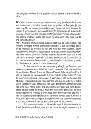DIALOGUS, Ribeirão Preto, v.5, n.1, 2009. 41
contradições, conflitos. Essa questão política estava presente desde o
início.
RV – Vamos fazer uma pergunta que estava programada pro final, mas
tem muito a ver com artes visuais, com os grafites de Pompéia, já que
essa questão da contemporaneidade vem desde os seus tempos de
colégio. A gente imagina que essa idealização da história está ainda muito
presente. Como você lida com arte contemporânea? Porque o historiador,
pela própria erudição, acaba não tendo, no geral, uma visão mais real da
arte contemporânea?
PPF – Não tem. Primeiramente, preciso dizer que, do lado estético, não
tive uma formação mínima sobre isso no colégio. O que eu sempre gostei
foi de literatura. Eu gostava de ler. Era meu lado mais artístico, assim
também como a música.Artes plásticas ou visuais, menos. Isso no colégio,
não tinha contato com isso. Quando entrei na faculdade, duas coisas me
chamaram a atenção: a primeira coisa era a questão dos documentos, os
documentos escritos. O estudante, o jovem historiador, ante essa questão
diz “Realmente, é preciso documentos escritos”.
	 Eu tive sorte de ter no curso da graduação professores que
usavam evidências tanto artísticas quanto materiais. Tive um professor
de pré-história, Afonso Bueno de Moraes Passos. Falar de pré-história é
falar de material, de materialidade. O Jonas Batista Neto e a Aline Pereira
de Queiroz de medieval, começaram a usar slides, não existia isso, era
dificílimo. Era revolucionário. Foi a primeria vez que, na vida, eu vi slides
seremusadosemaulasdehistória.Nasaulasdemoderna,contemporânea
não tinha isso. Achei ótimo, era uma grande novidade pra mim. Então,
desde aquela época até hoje, e hoje digo isso como professor, no geral
o historiador não é formado pra ver nada além de documentos escritos. A
não ser aqueles que têm professores, como era no meu caso o Jonas e a
Aline, que usam slides, imagens. São professores que trabalham com isso
e, portanto, vão levar à sala de aula outros tipos de documentos.
	 Boa parte da carreira do historiador aqui é feita de história do
Brasil. De história do Brasil, nunca vi nenhuma ilustração, o que usam é
 