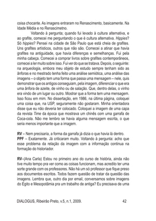 DIALOGUS, Ribeirão Preto, v.5, n.1, 2009. 42
coisa chocante. As imagens entraram no Renascimento, basicamente. Na
Idade Média e no Renascimetno.
	 Voltando à pergunta; quando fui levado à cultura alternativa, e
ao grafite, comecei me perguntando o que é cultura alternativa. Hippies?
Só hippies? Pensei na cidade de São Paulo que está cheia de grafites.
Uns grafites artísticos, outros que não são. Comecei a atinar que havia
grafites na antiguidade, que havia diferenças e semelhanças. Fui pela
minha cabeça. Comecei a comprar livros sobre grafites contemporâneos,
comeceialermuitosobreisso.Fuiverdoquesetratava.Depois,oseguinte:
na arqueologia, embora meu objeto de estudo sempre tenham sido as
ânforas e no mestrado tenha feito uma análise semiótica, uma análise das
imagens – o objeto tem uma forma que passa uma mensagem – nele, quis
demonstrar que os antigos conseguiam, pela imagem, diferenciar o que era
uma ânfora de azeite, de vinho ou de salação. Que, dentro delas, o vinho
era vindo de um lugar ou outro. Mostrar que a forma tem uma mensagem.
Isso ficou em mim. No dissertação, em 1986, na última página, coloquei
uma coisa que, na USP, seguramente não gostaram. Minha orientadora
disse que eu não deveria ter colocado. Coloquei a imagem de uma capa
da revista Time da época que mostrava um chinês com uma garrafa de
Coca-cola. Não me lembro se havia alguma mensagem escrita, o que
seria menos importante que a imagem.
RV – Nem precisaria, a forma da garrafa já dizia o que havia lá dentro.
PPF – Exatamente. Já criticaram muito. Voltando à pergunta: acho que
esse problema da relação da imagem com a informação continua na
formação do historiador.
RV–(Ana Carla) Estou no primeiro ano do curso de história, ainda não
tive muito tempo pra ver como as coisas funcionam, mas acredito ter uma
sorte grande com os professores. Não há um só professor que fique preso
aos documentos escritos. Todos fazem questão de tratar da questão das
imagens. Lembra que, outro dia por email, conversamos sobre imagens
do Egito e Mesopotâmia pra um trabalho de antiga? Eu precisava de uma
 