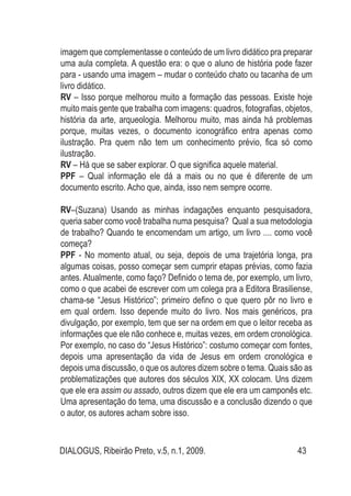 DIALOGUS, Ribeirão Preto, v.5, n.1, 2009. 43
imagem que complementasse o conteúdo de um livro didático pra preparar
uma aula completa. A questão era: o que o aluno de história pode fazer
para - usando uma imagem – mudar o conteúdo chato ou tacanha de um
livro didático.
RV – Isso porque melhorou muito a formação das pessoas. Existe hoje
muito mais gente que trabalha com imagens: quadros, fotografias, objetos,
história da arte, arqueologia. Melhorou muito, mas ainda há problemas
porque, muitas vezes, o documento iconográfico entra apenas como
ilustração. Pra quem não tem um conhecimento prévio, fica só como
ilustração.
RV – Há que se saber explorar. O que significa aquele material.
PPF – Qual informação ele dá a mais ou no que é diferente de um
documento escrito. Acho que, ainda, isso nem sempre ocorre.
RV–(Suzana) Usando as minhas indagações enquanto pesquisadora,
queria saber como você trabalha numa pesquisa? Qual a sua metodologia
de trabalho? Quando te encomendam um artigo, um livro .... como você
começa?
PPF - No momento atual, ou seja, depois de uma trajetória longa, pra
algumas coisas, posso começar sem cumprir etapas prévias, como fazia
antes. Atualmente, como faço? Definido o tema de, por exemplo, um livro,
como o que acabei de escrever com um colega pra a Editora Brasiliense,
chama-se “Jesus Histórico”; primeiro defino o que quero pôr no livro e
em qual ordem. Isso depende muito do livro. Nos mais genéricos, pra
divulgação, por exemplo, tem que ser na ordem em que o leitor receba as
informações que ele não conhece e, muitas vezes, em ordem cronológica.
Por exemplo, no caso do “Jesus Histórico”: costumo começar com fontes,
depois uma apresentação da vida de Jesus em ordem cronológica e
depois uma discussão, o que os autores dizem sobre o tema. Quais são as
problematizações que autores dos séculos XIX, XX colocam. Uns dizem
que ele era assim ou assado, outros dizem que ele era um camponês etc.
Uma apresentação do tema, uma discussão e a conclusão dizendo o que
o autor, os autores acham sobre isso.
 