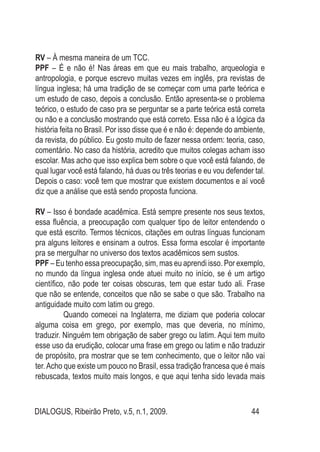 DIALOGUS, Ribeirão Preto, v.5, n.1, 2009. 44
RV – À mesma maneira de um TCC.
PPF – É e não é! Nas áreas em que eu mais trabalho, arqueologia e
antropologia, e porque escrevo muitas vezes em inglês, pra revistas de
língua inglesa; há uma tradição de se começar com uma parte teórica e
um estudo de caso, depois a conclusão. Então apresenta-se o problema
teórico, o estudo de caso pra se perguntar se a parte teórica está correta
ou não e a conclusão mostrando que está correto. Essa não é a lógica da
história feita no Brasil. Por isso disse que é e não é: depende do ambiente,
da revista, do público. Eu gosto muito de fazer nessa ordem: teoria, caso,
comentário. No caso da história, acredito que muitos colegas acham isso
escolar. Mas acho que isso explica bem sobre o que você está falando, de
qual lugar você está falando, há duas ou três teorias e eu vou defender tal.
Depois o caso: você tem que mostrar que existem documentos e aí você
diz que a análise que está sendo proposta funciona.
RV – Isso é bondade acadêmica. Está sempre presente nos seus textos,
essa fluência, a preocupação com qualquer tipo de leitor entendendo o
que está escrito. Termos técnicos, citações em outras línguas funcionam
pra alguns leitores e ensinam a outros. Essa forma escolar é importante
pra se mergulhar no universo dos textos acadêmicos sem sustos.
PPF – Eu tenho essa preocupação, sim, mas eu aprendi isso. Por exemplo,
no mundo da língua inglesa onde atuei muito no início, se é um artigo
científico, não pode ter coisas obscuras, tem que estar tudo ali. Frase
que não se entende, conceitos que não se sabe o que são. Trabalho na
antiguidade muito com latim ou grego.
	 Quando comecei na Inglaterra, me diziam que poderia colocar
alguma coisa em grego, por exemplo, mas que deveria, no mínimo,
traduzir. Ninguém tem obrigação de saber grego ou latim. Aqui tem muito
esse uso da erudição, colocar uma frase em grego ou latim e não traduzir
de propósito, pra mostrar que se tem conhecimento, que o leitor não vai
ter.Acho que existe um pouco no Brasil, essa tradição francesa que é mais
rebuscada, textos muito mais longos, e que aqui tenha sido levada mais
 