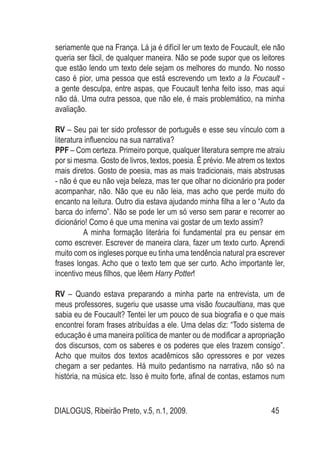 DIALOGUS, Ribeirão Preto, v.5, n.1, 2009. 45
seriamente que na França. Lá ja é difícil ler um texto de Foucault, ele não
queria ser fácil, de qualquer maneira. Não se pode supor que os leitores
que estão lendo um texto dele sejam os melhores do mundo. No nosso
caso é pior, uma pessoa que está escrevendo um texto a la Foucault -
a gente desculpa, entre aspas, que Foucault tenha feito isso, mas aqui
não dá. Uma outra pessoa, que não ele, é mais problemático, na minha
avaliação.
RV – Seu pai ter sido professor de português e esse seu vínculo com a
literatura influenciou na sua narrativa?
PPF – Com certeza. Primeiro porque, qualquer literatura sempre me atraiu
por si mesma. Gosto de livros, textos, poesia. É prévio. Me atrem os textos
mais diretos. Gosto de poesia, mas as mais tradicionais, mais abstrusas
- não é que eu não veja beleza, mas ter que olhar no dicionário pra poder
acompanhar, não. Não que eu não leia, mas acho que perde muito do
encanto na leitura. Outro dia estava ajudando minha filha a ler o “Auto da
barca do inferno”. Não se pode ler um só verso sem parar e recorrer ao
dicionário! Como é que uma menina vai gostar de um texto assim?
	 A minha formação literária foi fundamental pra eu pensar em
como escrever. Escrever de maneira clara, fazer um texto curto. Aprendi
muito com os ingleses porque eu tinha uma tendência natural pra escrever
frases longas. Acho que o texto tem que ser curto. Acho importante ler,
incentivo meus filhos, que lêem Harry Potter!
RV – Quando estava preparando a minha parte na entrevista, um de
meus professores, sugeriu que usasse uma visão foucaultiana, mas que
sabia eu de Foucault? Tentei ler um pouco de sua biografia e o que mais
encontrei foram frases atribuídas a ele. Uma delas diz: “Todo sistema de
educação é uma maneira política de manter ou de modificar a apropriação
dos discursos, com os saberes e os poderes que eles trazem consigo”.
Acho que muitos dos textos acadêmicos são opressores e por vezes
chegam a ser pedantes. Há muito pedantismo na narrativa, não só na
história, na música etc. Isso é muito forte, afinal de contas, estamos num
 
