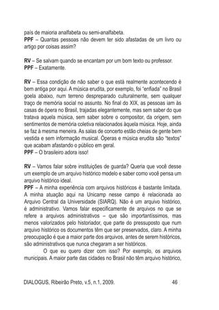 DIALOGUS, Ribeirão Preto, v.5, n.1, 2009. 46
país de maioria analfabeta ou semi-analfabeta.
PPF – Quantas pessoas não devem ter sido afastadas de um livro ou
artigo por coisas assim?
RV – Se salvam quando se encantam por um bom texto ou professor.
PPF – Exatamente.
RV – Essa condição de não saber o que está realmente acontecendo é
bem antiga por aqui. A música erudita, por exemplo, foi “enfiada” no Brasil
goela abaixo, num terreno despreparado culturalmente, sem qualquer
traço de memória social no assunto. No final do XIX, as pessoas iam às
casas de ópera no Brasil, trajadas elegantemente, mas sem saber do que
tratava aquela música, sem saber sobre o compositor, da origem, sem
sentimentos de memória coletiva relacionados àquela música. Hoje, ainda
se faz à mesma meneira. As salas de concerto estão cheias de gente bem
vestida e sem informação musical. Óperas e música erudita são “textos”
que acabam afastando o público em geral.
PPF – O brasileiro adora isso!
RV – Vamos falar sobre instituições de guarda? Queria que você desse
um exemplo de um arquivo histórico modelo e saber como você pensa um
arquivo histórico ideal.
PPF – A minha experiência com arquivos históricos é bastante limitada.
A minha atuação aqui na Unicamp nesse campo é relacionada ao
Arquivo Central da Universidade (SIARQ). Não é um arquivo histórico,
é administrativo. Vamos falar especificamente de arquivos no que se
refere a arquivos administrativos – que são importantíssimos, mas
menos valorizados pelo historiador, que parte do pressuposto que num
arquivo histórico os documentos têm que ser preservados, claro. A minha
preocupação é que a maior parte dos arquivos, antes de serem históricos,
são administrativos que nunca chegaram a ser históricos.
	 O que eu quero dizer com isso? Por exemplo, os arquivos
municipais. A maior parte das cidades no Brasil não têm arquivo histórico,
 