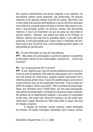 DIALOGUS, Ribeirão Preto, v.5, n.1, 2009. 47
têm arquivos administrativos que jamais chegarão a ser históricos. Os
documentos acabam sendo destruidos, não preservados. Há arquivos
históricos só em algumas cidades como Rio de Janeiro, São Paulo, mas
a maior parte é de arquivos administrativos e que se não forem pensados
como históricos, acabarão destruindo toda a memória. São arquivos vivos,
toda a documentação jurídica, de terrenos, plantas, são documentos
históricos. E isso é pro historiador, pra que ele saiba que não existe só
arquivo histórico, daqueles que sabem que estão lá em Portugal, no
Vaticano. Sabe-se que está tudo lá, guardado. Agora, o que está sendo
produzido, é uma preocupação que, muitas vezes, o historiador não tem.
Outra coisa é que, há quinze anos, a documentação gerada é digital, e já
está perdida em grande parte.
RV – É muita informação num tipo de mídia efêmera.
PPF – Não existe uma preocupação e quando ela aparece, os aparelhos
já não podem mais ler as tais mídias digitais. Lembram do .... como é que
chamava?
RV – Viu? Já esquecemos! Ah! O zip drive!
PPF – É isso. Significa que o que vem sendo produzido há quinze anos ou
menos já está se perdendo. Nós estamos preocupados com a memória,
mas não precisa ser stricto-senso, qualquer pessoa preocupada com a
memória precisa pensar nisso. O que já foi perdido desses quinze anos e
os dez próximos anos vai ser questionado mais tarde. “O que se fazia em
2005? As imagens. Onde é que estão?”. Não há políticas de preservação.
Agora, tem empresas como a Rede Globo, que têm essa preocupação,
essa política de preservação e condições pra reproduzir essas mudanças.
No cotidiano de um departamento qualquer, o que estava no computador
há dez anos, não existe mais. Nunca foi impresso e já não existe mais.
Antes havia o papel. Reuniões de 1950 ainda estão no papel. Isso tudo
em relação a arquivos.
	 À respeito de memória, centros culturais, outras instituições
de memória. Há muitas instituições importantes como museus, centros
 
