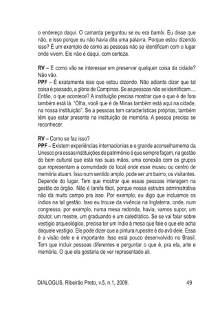 DIALOGUS, Ribeirão Preto, v.5, n.1, 2009. 49
o endereço daqui. O camarda perguntou se eu era bambi. Eu disse que
não, e isso porque eu não havia dito uma palavra. Porque estou dizendo
isso? É um exemplo de como as pessoas não se identificam com o lugar
onde vivem. Ele não é daqui, com certeza.
RV – E como vão se interessar em preservar qualquer coisa da cidade?
Não vão.
PPF – É exatamente isso que estou dizendo. Não adianta dizer que tal
coisa é passado, a glória de Campinas. Se as pessoas não se identificam....
Então, o que acontece? A instituição precisa mostrar que o que é de fora
também está lá. “Olha, você que é de Minas também está aqui na cidade,
na nossa instituição”. Se a pessoas tem características próprias, também
têm que estar presente na instituição de memória. A pessoa precisa se
reconhecer.
RV – Como se faz isso?
PPF – Existem experiências internacionias e o grande aconselhamento da
Unescopraessasinstituiçõesdepatrimônioéquesemprefaçam,nagestão
do bem cultural que está nas suas mãos, uma conexão com os grupos
que representam a comunidade do local onde esse museu ou centro de
memória atuam. Isso num sentido amplo, pode ser um bairro, os visitantes.
Depende do lugar. Tem que mostrar que essas pessoas interagem na
gestão do órgão. 	Não é tarefa fácil, porque nossa estrutra administrativa
não dá muito campo pra isso. Por exemplo, eu digo que incluamos os
índios na tal gestão. Isso eu trouxe da vivência na Inglaterra, onde, num
congresso, por exemplo, numa mesa redonda, havia, vamos supor, um
doutor, um mestre, um graduando e um catedrático. Se se vai falar sobre
vestígio arqueológico, precisa ter um índio à mesa que fale o que ele acha
daquele vestígio. Ele pode dizer que a pintura rupestre é do avô dele. Essa
é a visão dele e é importante. Isso está pouco desenvolvido no Brasil.
Tem que incluir pessoas diferentes e perguntar o que é, pra ela, arte e
memória. O que ela gostaria de ver representado ali.
 