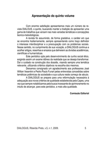 DIALOGUS, Ribeirão Preto, v.5, n.1, 2009. 5
Apresentação do quinto volume
Com enorme satisfação apresentamos mais um número da re-
vista DIALOUS, o quinto, buscando manter a tradição de apresentar uma
gama de trabalhos que versam nas mais variadas temáticas e concepções
teorico-metodológicas.
A revista foi assumindo, de forma gradativa, o caráter em que
se encontra hodiernamente, sempre apresentando como traço definidor
o interesse interdisciplinar e a preocupação com os problemas sociais.
Nesse sentido, no cumprimento de sua vocação, a DIALOGUS continua a
acolher artigos, resenhas e ensaios que delineiem as divisões acadêmicas,
científicas e humanísticas.
Este periódico opta pelo desenvolvimento de cunho social ético,
exigindo assim um exame idôneo da realidade que se deseja transformar.
Daí o cuidado na construção dos dossiês, visando sempre uma temática
relevante, utilizando critérios objetivos na escolha dos mesmos.
Deixamos consignado um agradecimento aos professores José
Willian Vesentini e Pedro Paulo Funari pelas entrevistas concedidas sobre
temáticas polêmicas da sociedade e sua cultura neste começo de século.
A DIALOGUS se prepara para uma reformulação necessária à
adequação aos novos critérios de qualidade estabelecida pela Capes, uma
vez que sempre notabilizamos pela busca incessante de aprimoramento no
intuito de alcançar, para este periódico, a mais alta qualidade.
Comissão Editorial
 