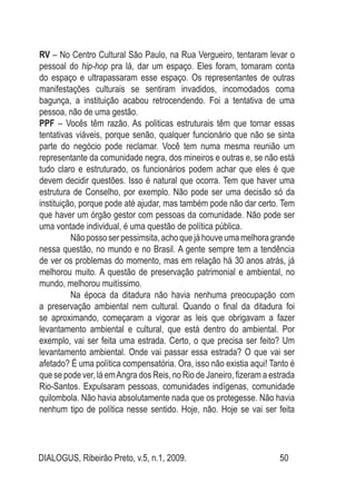 DIALOGUS, Ribeirão Preto, v.5, n.1, 2009. 50
RV – No Centro Cultural São Paulo, na Rua Vergueiro, tentaram levar o
pessoal do hip-hop pra lá, dar um espaço. Eles foram, tomaram conta
do espaço e ultrapassaram esse espaço. Os representantes de outras
manifestações culturais se sentiram invadidos, incomodados coma
bagunça, a instituição acabou retrocendendo. Foi a tentativa de uma
pessoa, não de uma gestão.
PPF – Vocês têm razão. As politicas estruturais têm que tornar essas
tentativas viáveis, porque senão, qualquer funcionário que não se sinta
parte do negócio pode reclamar. Você tem numa mesma reunião um
representante da comunidade negra, dos mineiros e outras e, se não está
tudo claro e estruturado, os funcionários podem achar que eles é que
devem decidir questões. Isso é natural que ocorra. Tem que haver uma
estrutura de Conselho, por exemplo. Não pode ser uma decisão só da
instituição, porque pode até ajudar, mas também pode não dar certo. Tem
que haver um órgão gestor com pessoas da comunidade. Não pode ser
uma vontade individual, é uma questão de política pública.
	 Nãopossoserpessimsita,achoquejáhouveumamelhoragrande
nessa questão, no mundo e no Brasil. A gente sempre tem a tendência
de ver os problemas do momento, mas em relação há 30 anos atrás, já
melhorou muito. A questão de preservação patrimonial e ambiental, no
mundo, melhorou muitíssimo.
	 Na época da ditadura não havia nenhuma preocupação com
a preservação ambiental nem cultural. Quando o final da ditadura foi
se aproximando, começaram a vigorar as leis que obrigavam a fazer
levantamento ambiental e cultural, que está dentro do ambiental. Por
exemplo, vai ser feita uma estrada. Certo, o que precisa ser feito? Um
levantamento ambiental. Onde vai passar essa estrada? O que vai ser
afetado? É uma política compensatória. Ora, isso não existia aqui! Tanto é
que se pode ver, lá emAngra dos Reis, no Rio de Janeiro, fizeram a estrada
Rio-Santos. Expulsaram pessoas, comunidades indígenas, comunidade
quilombola. Não havia absolutamente nada que os protegesse. Não havia
nenhum tipo de política nesse sentido. Hoje, não. Hoje se vai ser feita
 
