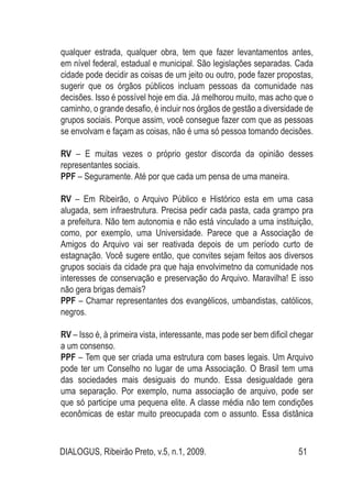 DIALOGUS, Ribeirão Preto, v.5, n.1, 2009. 51
qualquer estrada, qualquer obra, tem que fazer levantamentos antes,
em nível federal, estadual e municipal. São legislações separadas. Cada
cidade pode decidir as coisas de um jeito ou outro, pode fazer propostas,
sugerir que os órgãos públicos incluam pessoas da comunidade nas
decisões. Isso é possível hoje em dia. Já melhorou muito, mas acho que o
caminho, o grande desafio, é incluir nos órgãos de gestão a diversidade de
grupos sociais. Porque assim, você consegue fazer com que as pessoas
se envolvam e façam as coisas, não é uma só pessoa tomando decisões.
RV – E muitas vezes o próprio gestor discorda da opinião desses
representantes sociais.
PPF – Seguramente. Até por que cada um pensa de uma maneira.
RV – Em Ribeirão, o Arquivo Público e Histórico esta em uma casa
alugada, sem infraestrutura. Precisa pedir cada pasta, cada grampo pra
a prefeitura. Não tem autonomia e não está vinculado a uma instituição,
como, por exemplo, uma Universidade. Parece que a Associação de
Amigos do Arquivo vai ser reativada depois de um período curto de
estagnação. Você sugere então, que convites sejam feitos aos diversos
grupos sociais da cidade pra que haja envolvimetno da comunidade nos
interesses de conservação e preservação do Arquivo. Maravilha! E isso
não gera brigas demais?
PPF – Chamar representantes dos evangélicos, umbandistas, católicos,
negros.
RV – Isso é, à primeira vista, interessante, mas pode ser bem dificil chegar
a um consenso.
PPF – Tem que ser criada uma estrutura com bases legais. Um Arquivo
pode ter um Conselho no lugar de uma Associação. O Brasil tem uma
das sociedades mais desiguais do mundo. Essa desigualdade gera
uma separação. Por exemplo, numa associação de arquivo, pode ser
que só participe uma pequena elite. A classe média não tem condições
econômicas de estar muito preocupada com o assunto. Essa distânica
 
