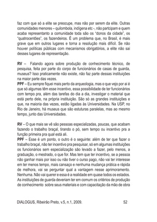 DIALOGUS, Ribeirão Preto, v.5, n.1, 2009. 52
faz com que só a elite se preocupe, mas não por serem da elite. Outras
comunidades menores – quilombola, indígena etc -, não partcipam e quem
acaba representanto a comunidade toda são os “donos da cidade”, os
“quatrocentões”, os fazendeiros. É um problema que, no Brasil, é mais
grave que em outros lugares e torna a resolução mais difícil. Se não
houver políticas públicas com mecanismos obrigatórios, a elite não sai
desses lugares de representação.
RV – Falando agora sobre produção de conhecimento técnico, de
pesquisa, feita por parte do corpo de funcionários de casas de guarda,
museus? Isso praticamente não existe, não faz parte dessas instituições
na maior parte das vezes.
PPF – Eu sempre fiquei mais perto da arqueologia, mas o que vejo por ai é
que só algumas têm esse incentivo, essa possibilidade de ter funcionários
com tempo pra, além das tarefas do dia a dia, investigar o material que
está perto dele, na própria instituição. São só as grandes instituições e
que, na maioria das vezes, estão ligadas às Universidades. Na USP, no
Rio de Janeiro, há museus que são estuturas paralelas, mas ao mesmo
tempo, junto das Universidades.
RV – O que mais se vê são pessoas especializadas, poucas, que acabam
fazendo o trabalho braçal, tirando o pó, sem tempo ou incentivo pra a
função primeira pra qual está ali.
PPF – Esse é um ponto, o outro é o seguinte: além de ter que fazer o
trabalho braçal, não ter incentivo pra pesquisar, só em algumas instituições
os funcionários sem especialização são levado a fazer, pelo menos, a
graduação, o mestrado, o que for. Mas tem que ter incentivo, se a pessoa
não ganhar mais por isso ou não tiver o curso pago, não vai ter interesse
em ter menos tempo, mais cansaço e nenhuma mudança prática e rápida
de melhora, vai se perguntar qual a vantagem nesse aprimoramento.
Nenhuma. Não vai querer e essa é a realidade em quase todos os estados.
As instituições de guarda deveriam ter em comum os critérios de produção
de conhecimento sobre seus materiais e com capacitação da mão de obra
 