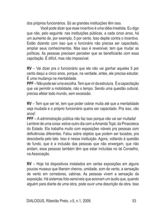 DIALOGUS, Ribeirão Preto, v.5, n.1, 2009. 53
dos próprios funcionários. Só as grandes instituições têm isso.
	 Você pode dizer que esse incentivo é uma idéia irrealista. Eu digo
que não, pelo seguinte: nas instituições públicas, a cada cinco anos, há
um aumento de, por exemplo, 5 por cento. Isso depõe contra o incentivo.
Estão dizendo com isso que o funcinário não precisa ser capacitado,
ampliar seus conhecimentos. Mas isso é reversível, tem que mudar as
políticas. As pessoas precisam perceber que se beneficiarão com essa
capcitação. É difícil, mas não impossível.
RV – Vai dizer pra o funcionário que ele não vai ganhar aqueles 5 por
cento daqui a cinco anos, porque, na verdade, antes, ele precisa estudar.
É uma mudança na mentalidade.
PPF–Nãopodeserumaescolha.Temquevirdaestrutura. Éacapacitação
que vai permitir a mobilidade, não o tempo. Sendo uma questão cultural,
precisa afetar todo mundo, sem excessão.
RV – Tem que ser lei, tem que poder cobrar multa até que a mentalidade
seja mudada e o próprio funcionário queira ser capacitado. Pra isso, vão
anos!
PPF – A administração pública não faz isso porque não vai ser multada!
Lembrei de uma coisa: estive outro dia com aAmanda Tojal, da Pinacoteca
do Estado. Ela trabalha muito com exposições viáveis pra pessoas com
deficiências diferentes. Falou sobre objetos que podem ser tocados, pra
descoberta pelo tato. Isso é nessa instituição. Agora, voltando à questão
de fundo, que é a inclusão das pessoas que não enxergam, que não
andam, essa pessoas também têm que estar incluídas no tal Conselho,
na Associação.
RV – Hoje há dispositivos instalados em certas exposições em alguns
poucos museus que liberam cheiros, umidade, som do vento, a sensação
de vento em corredores, cabinas. As pessoas vivem a sensação da
exposição. Há sistemas foto-sensíveis que acionam um áudio que, quando
alguém para diante de uma obra, pode ouvir uma descrição da obra. Isso
 