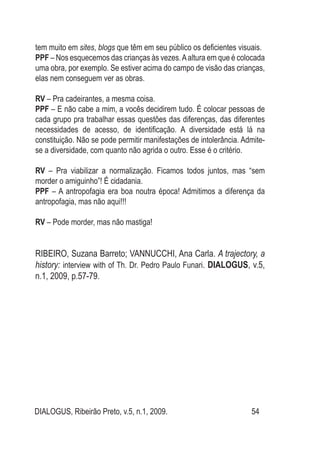 DIALOGUS, Ribeirão Preto, v.5, n.1, 2009. 54
tem muito em sites, blogs que têm em seu público os deficientes visuais.
PPF – Nos esquecemos das crianças às vezes.Aaltura em que é colocada
uma obra, por exemplo. Se estiver acima do campo de visão das crianças,
elas nem conseguem ver as obras.
RV – Pra cadeirantes, a mesma coisa.
PPF – E não cabe a mim, a vocês decidirem tudo. É colocar pessoas de
cada grupo pra trabalhar essas questões das diferenças, das diferentes
necessidades de acesso, de identificação. A diversidade está lá na
constituição. Não se pode permitir manifestações de intolerância. Admite-
se a diversidade, com quanto não agrida o outro. Esse é o critério.
RV – Pra viabilizar a normalização. Ficamos todos juntos, mas “sem
morder o amiguinho”! É cidadania.
PPF – A antropofagia era boa noutra época! Admitimos a diferença da
antropofagia, mas não aqui!!!
RV – Pode morder, mas não mastiga!
RIBEIRO, Suzana Barreto; VANNUCCHI, Ana Carla. A trajectory, a
history: interview with of Th. Dr. Pedro Paulo Funari. DIALOGUS, v.5,
n.1, 2009, p.57-79.
 