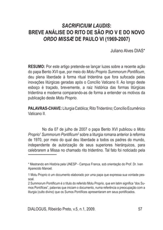 DIALOGUS, Ribeirão Preto, v.5, n.1, 2009. 57
SACRIFICIUM LAUDIS:
BREVE ANÁLISE DO RITO DE SÃO PIO V E DO NOVO
ORDO MISSÆ DE PAULO VI (1969-2007)
Juliano Alves DIAS*
RESUMO: Por este artigo pretende-se lançar luzes sobre a recente ação
do papa Bento XVI que, por meio do Motu Proprio Summorum Pontificum,
deu plena liberdade à forma ritual tridentina que fora sufocada pelas
inovações litúrgicas geradas após o Concílio Vaticano II. Ao longo deste
esboço é traçado, brevemente, a raiz histórica das formas litúrgicas
tridentina e moderna comparando-as de forma a entender os motivos da
publicação deste Motu Proprio.
PALAVRAS-CHAVE:LiturgiaCatólica;RitoTridentino;ConcílioEcumênico
Vaticano II.
No dia 07 de julho de 2007 o papa Bento XVI publicou o Motu
Proprio1
Summorum Pontificum2
sobre a liturgia romana anterior à reforma
de 1970, por meio do qual deu liberdade a todos os padres do mundo,
independente de autorização de seus superiores hierárquicos, para
celebrarem a Missa no chamado rito tridentino. Tal fato foi noticiado pela
1 Motu Proprio é um documento elaborado por uma papa que expressa sua vontade pes-
soal.
2 Summorum Pontificum é o título do referido Motu Proprio, que em latim significa “dos Su-
mos Pontífices”, palavras que iniciam o documento, numa referência a preocupação com a
liturgia (culto divino) que os Sumos Pontífices apresentaram em seus pontificados.
* Mestrando em História pela UNESP - Campus Franca, sob orientação do Prof. Dr. Ivan
Aparecido Manoel.
 