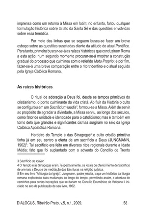 DIALOGUS, Ribeirão Preto, v.5, n.1, 2009. 58
imprensa como um retorno à Missa em latim; no entanto, faltou qualquer
formulação histórica sobre tal ato da Santa Sé e das questões envolvidas
sobre essa temática.
Por meio das linhas que se seguem busca-se fazer um breve
esboço sobre as questões suscitadas diante da atitude do atual Pontífice.
Para tanto, primeiro buscar-se-á as raízes históricas que conduziram Roma
a esta ação; num segundo momento procurar-se-á mostrar a construção
gradual do processo que culminou com o referido Motu Proprio; e por fim,
fazer-se-á uma breve comparação entre o rito tridentino e o atual seguido
pela Igreja Católica Romana.
As raízes históricas
O ritual de adoração a Deus foi, desde os tempos primitivos do
cristianismo, o ponto culminante da vida cristã. Ao fluir da História o culto
se configurou em um Sacrificium laudis3
, formou-se a Missa.Além de servir
ao propósito de agradar a divindade, a Missa serviu, ao longo dos séculos,
como fator de unidade e identidade para o catolicismo; mas é também em
torno dela que grandes e significantes cismas surgiram no seio da Igreja
Católica Apostólica Romana.
	 Herdeiro do Templo e das Sinagogas4
o culto cristão primitivo
tinha já em seu centro a oferta de um sacrifício a Deus (JUNGMANN,
1962)5
. Tal sacrifício era feito em diversos ritos regionais durante a Idade
Média; fato que foi suplantado com o advento do Concílio de Trento
3 Sacrifício de louvor
4 O Templo e as Sinagogas eram, respectivamente, os locais de oferecimento de Sacrifício
de animais a Deus e de meditação das Escrituras na religião judaica.
5 Em seu livro “A liturgia da Igreja”, Jungmann, padre jesuíta, traça um histórico da liturgia
romana explorando suas mudanças ao longo do tempo, permitindo assim, a abertura de
caminhos para certas inovações que se dariam no Concílio Ecumênico do Vaticano II ini-
ciado no ano de publicação de seu livro, 1962.
 