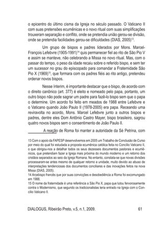 DIALOGUS, Ribeirão Preto, v.5, n.1, 2009. 61
o epicentro do último cisma da Igreja no século passado. O Vaticano II
com suas pretensões ecumênicas e o novo ritual com suas simplificações
trouxeram separação e conflito, onde se pretendia união gerou-se divisão,
onde se pretendia facilidades gerou-se dificuldades (DIAS, 2005)13
.
	 Um grupo de bispos e padres liderados por Mons. Marcel-
François Lefebvre (1905-1991)14
quis permanecer fiel ao rito de São Pio V
e assim se manteve, não celebrando a Missa no novo ritual. Mas, com o
passar do tempo, o peso da idade recaiu sobre o referido bispo, e sem ter
um sucessor no grau do episcopado para comandar a Fraternidade São
Pio X (1969)15
, que formara com os padres fiéis ao rito antigo, pretendeu
ordenar novos bispos.
	 Nesse ínterim, é importante destacar que o bispo, de acordo com
o direito canônico (art. 377) é eleito e nomeado pelo papa, portanto, um
outro bispo não pode sagrar um padre para fazê-lo bispo sem que o papa
o determine. Um acordo foi feito em meados de 1988 entre Lefebvre e
o Vaticano quando João Paulo II (1978-2005) era papa. Receando uma
reviravolta no acordo, Mons. Marcel Lefebvre junto a outros bispos e
padres, dentre eles Dom Antônio Castro Mayer, bispo brasileiro, sagrou
quatro novos bispos sem o consentimento de João Paulo II.
	 A reação de Roma foi manter a autoridade da Sé Petrina, com
13 Com o apoio da FAPESP desenvolvemos em 2005 um Trabalho de Conclusão de Curso
por meio do qual foi estudada a proposta ecumênica católica feita no Concílio Vaticano II,
o que obrigou-nos a detalhar todos os seus dezesseis documentos pastorais e ecumê-
nicos, que pretendiam fazer a Igreja mais próxima do mundo moderno e um retorno dos
cristãos separados ao seio da Igreja Romana. No entanto, constata-se que novas divisões
processaram-se antes mesmo de qualquer retorno a unidade, muito devido ao abuso de
interpretações tendenciosas dos documentos conciliares e das inovações feitos na nova
Missa (DIAS, 2005).
14 Arcebispo francês que por suas convicções e desobediência a Roma foi excomungado
em 1988.
15 O nome da fraternidade é uma referência a São Pio X, papa que lutou fervorosamente
contra o Modernismo, que segundo os tradicionalistas teria entrado na Igreja com o Con-
cílio Vaticano II.
 