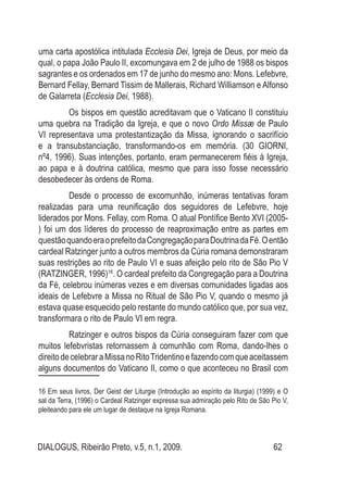 DIALOGUS, Ribeirão Preto, v.5, n.1, 2009. 62
uma carta apostólica intitulada Ecclesia Dei, Igreja de Deus, por meio da
qual, o papa João Paulo II, excomungava em 2 de julho de 1988 os bispos
sagrantes e os ordenados em 17 de junho do mesmo ano: Mons. Lefebvre,
Bernard Fellay, Bernard Tissim de Mallerais, Richard Williamson e Alfonso
de Galarreta (Ecclesia Dei, 1988).
	 Os bispos em questão acreditavam que o Vaticano II constituiu
uma quebra na Tradição da Igreja, e que o novo Ordo Missæ de Paulo
VI representava uma protestantização da Missa, ignorando o sacrifício
e a transubstanciação, transformando-os em memória. (30 GIORNI,
nº4, 1996). Suas intenções, portanto, eram permanecerem fiéis à Igreja,
ao papa e à doutrina católica, mesmo que para isso fosse necessário
desobedecer às ordens de Roma.
	 Desde o processo de excomunhão, inúmeras tentativas foram
realizadas para uma reunificação dos seguidores de Lefebvre, hoje
liderados por Mons. Fellay, com Roma. O atual Pontífice Bento XVI (2005-
) foi um dos líderes do processo de reaproximação entre as partes em
questãoquandoeraoprefeitodaCongregaçãoparaDoutrinadaFé.Oentão
cardeal Ratzinger junto a outros membros da Cúria romana demonstraram
suas restrições ao rito de Paulo VI e suas afeição pelo rito de São Pio V
(RATZINGER, 1996)16
. O cardeal prefeito da Congregação para a Doutrina
da Fé, celebrou inúmeras vezes e em diversas comunidades ligadas aos
ideais de Lefebvre a Missa no Ritual de São Pio V, quando o mesmo já
estava quase esquecido pelo restante do mundo católico que, por sua vez,
transformara o rito de Paulo VI em regra.
	 Ratzinger e outros bispos da Cúria conseguiram fazer com que
muitos lefebvristas retornassem à comunhão com Roma, dando-lhes o
direitodecelebraraMissanoRitoTridentinoefazendocomqueaceitassem
alguns documentos do Vaticano II, como o que aconteceu no Brasil com
16 Em seus livros, Der Geist der Liturgie (Introdução ao espírito da liturgia) (1999) e O
sal da Terra, (1996) o Cardeal Ratzinger expressa sua admiração pelo Rito de São Pio V,
pleiteando para ele um lugar de destaque na Igreja Romana.
 