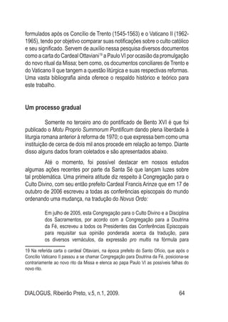 DIALOGUS, Ribeirão Preto, v.5, n.1, 2009. 64
formulados após os Concílio de Trento (1545-1563) e o Vaticano II (1962-
1965), tendo por objetivo comparar suas notificações sobre o culto católico
e seu significado. Servem de auxílio nessa pesquisa diversos documentos
como a carta do Cardeal Ottaviani19
a Paulo VI por ocasião da promulgação
do novo ritual da Missa; bem como, os documentos conciliares de Trento e
do Vaticano II que tangem a questão litúrgica e suas respectivas reformas.
Uma vasta bibliografia ainda oferece o respaldo histórico e teórico para
este trabalho.
	
Um processo gradual
Somente no terceiro ano do pontificado de Bento XVI é que foi
publicado o Motu Proprio Summorum Pontificum dando plena liberdade à
liturgia romana anterior à reforma de 1970; o que expressa bem como uma
instituição de cerca de dois mil anos procede em relação ao tempo. Diante
disso alguns dados foram coletados e são apresentados abaixo.
Até o momento, foi possível destacar em nossos estudos
algumas ações recentes por parte da Santa Sé que lançam luzes sobre
tal problemática. Uma primeira atitude diz respeito à Congregação para o
Culto Divino, com seu então prefeito Cardeal Francis Arinze que em 17 de
outubro de 2006 escreveu a todas as conferências episcopais do mundo
ordenando uma mudança, na tradução do Novus Ordo:
Em julho de 2005, esta Congregação para o Culto Divino e a Disciplina
dos Sacramentos, por acordo com a Congregação para a Doutrina
da Fé, escreveu a todos os Presidentes das Conferências Episcopais
para requisitar sua opinião ponderada acerca da tradução, para
os diversos vernáculos, da expressão pro multis na fórmula para
19 Na referida carta o cardeal Ottaviani, na época prefeito do Santo Ofício, que após o
Concílio Vaticano II passou a se chamar Congregação para Doutrina da Fé, posiciona-se
contrariamente ao novo rito da Missa e elenca ao papa Paulo VI as possíveis falhas do
novo rito.
 