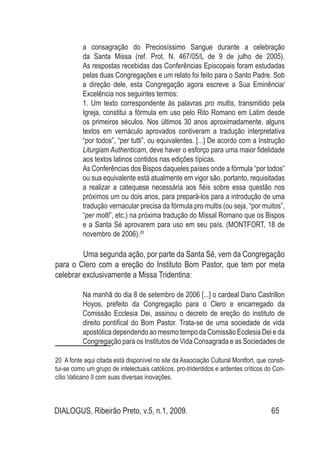 DIALOGUS, Ribeirão Preto, v.5, n.1, 2009. 65
a consagração do Preciosí­ssimo Sangue durante a celebração
da Santa Missa (ref. Prot. N. 467/05/L de 9 de julho de 2005).
As respostas recebidas das Conferências Episcopais foram estudadas
pelas duas Congregações e um relato foi feito para o Santo Padre. Sob
a direção dele, esta Congregação agora escreve a Sua Eminência/
Excelência nos seguintes termos:
1. Um texto correspondente às  palavras pro multis, transmitido pela
Igreja, constitui a fórmula em uso pelo Rito Romano em Latim desde
os primeiros séculos. Nos últimos 30 anos aproximadamente, alguns
textos em vernáculo aprovados contiveram a tradução interpretativa
“por todos”, “per tutti”, ou equivalentes. [...] De acordo com a Instrução
Liturgiam Authenticam, deve haver o esforço para uma maior fidelidade
aos textos latinos contidos nas edições típicas.
As Conferências dos Bispos daqueles países onde a fórmula “por todos”
ou sua equivalente está atualmente em vigor são, portanto, requisitadas
a realizar a catequese necessária aos fiéis sobre essa questão nos
próximos um ou dois anos, para prepará-los para a introdução de uma
tradução vernacular precisa da fórmula pro multis (ou seja, “por muitos”,
“per molti”, etc.) na próxima tradução do Missal Romano que os Bispos
e a Santa Sé aprovarem para uso em seu país. (MONTFORT, 18 de
novembro de 2006).20
	 Uma segunda ação, por parte da Santa Sé, vem da Congregação
para o Clero com a ereção do Instituto Bom Pastor, que tem por meta
celebrar exclusivamente a Missa Tridentina:
Na manhã do dia 8 de setembro de 2006 [...] o cardeal Dario Castrillon
Hoyos, prefeito da Congregação para o Clero e encarregado da
Comissão Ecclesia Dei, assinou o decreto de ereção do instituto de
direito pontifical do Bom Pastor. Trata-se de uma sociedade de vida
apostólica dependendo ao mesmo tempo da Comissão Ecclesia Dei e da
Congregação para os Institutos de Vida Consagrada e as Sociedades de
20 A fonte aqui citada está disponível no site da Associação Cultural Montfort, que consti-
tui-se como um grupo de intelectuais católicos, pro-tridentidos e ardentes críticos do Con-
cílio Vaticano II com suas diversas inovações.
 