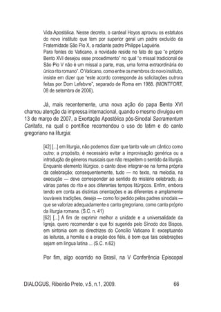 DIALOGUS, Ribeirão Preto, v.5, n.1, 2009. 66
Vida Apostólica. Nesse decreto, o cardeal Hoyos aprovou os estatutos
do novo instituto que tem por superior geral um padre excluído da
Fraternidade São Pio X, o radiante padre Philippe Laguérie.
Para fontes do Vaticano, a novidade reside no fato de que “o próprio
Bento XVI desejou esse procedimento” no qual “o missal tradicional de
São Pio V não é um missal a parte, mas, uma forma extraordinária do
único ritoromano”.OVaticano, comoentreosmembros donovo instituto,
insiste em dizer que “este acordo corresponde às solicitações outrora
feitas por Dom Lefebvre”, separado de Roma em 1988. (MONTFORT,
08 de setembro de 2006).
Já, mais recentemente, uma nova ação do papa Bento XVI
chamou atenção da impressa internacional, quando o mesmo divulgou em
13 de março de 2007, a Exortação Apostólica pós-Sinodal Sacramentum
Caritatis, na qual o pontífice recomendou o uso do latim e do canto
gregoriano na liturgia:
[42] [...] em liturgia, não podemos dizer que tanto vale um cântico como
outro; a propósito, é necessário evitar a improvisação genérica ou a
introdução de géneros musicais que não respeitem o sentido da liturgia.
Enquanto elemento litúrgico, o canto deve integrar-se na forma própria
da celebração; consequentemente, tudo — no texto, na melodia, na
execução — deve corresponder ao sentido do mistério celebrado, às
várias partes do rito e aos diferentes tempos litúrgicos. Enfim, embora
tendo em conta as distintas orientações e as diferentes e amplamente
louváveis tradições, desejo — como foi pedido pelos padres sinodais —
que se valorize adequadamente o canto gregoriano, como canto próprio
da liturgia romana. (S.C. n. 41)
[62] [...] A fim de exprimir melhor a unidade e a universalidade da
Igreja, quero recomendar o que foi sugerido pelo Sínodo dos Bispos,
em sintonia com as directrizes do Concílio Vaticano II: exceptuando
as leituras, a homilia e a oração dos fiéis, é bom que tais celebrações
sejam em língua latina ... (S.C. n.62)
Por fim, algo ocorrido no Brasil, na V Conferência Episcopal
 