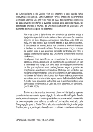 DIALOGUS, Ribeirão Preto, v.5, n.1, 2009. 67
da América-latina e do Caribe, vem de encontro a este estudo. Uma
intervenção do cardeal. Darío Castrillón Hoyos, presidente da Pontifícia
Comissão Ecclesia Dei, em 16 de maio de 2007 deixou claro as intenções
do papa atual no que tange a questão litúrgica, pois, segundo Hoyos, foi
constatado em todo o mundo, de um modo particular na juventude, um
aumento de interesse pelo rito tridentino:
Por estas razões o Santo Padre tem a intenção de estender a toda a
Igreja latina a possibilidade de celebrar a Santa Missa e os Sacramentos
segundo os livros litúrgicos promulgados pelo Beato João XXIII em
1962. Por esta liturgia, que nunca foi abolida, e que, como dissemos,
é considerada um tesouro, existe hoje um novo e renovado interesse
e, também por esta razão o Santo Padre pensa que chegou o tempo
de facilitar, como o quis a primeira Comissão Cardinalícia em 1986, o
acesso a esta liturgia fazendo dela uma forma extraordinária do único
rito Romano.
Há algumas boas experiências de comunidades de vida religiosa ou
apostólica erigidas pela Santa Sé recentemente que celebram em paz
e serenidade esta liturgia. Em torno delas se congregam assembléias
de fiéis que freqüentam estas celebrações com alegria e gratidão. As
criações mais recentes som o Instituto de São Felipe Neri em Berlim, que
funciona como um Oratório e se fez presente também, com boa acolhida,
na Diocese do Tréveris; o Instituto do Bom Pastor de Burdeos que reúne
sacerdotes, seminaristas e fiéis, alguns saídos da Fraternidade São Pio
X. Estão muito adiantados os trâmites para o reconhecimento de uma
comunidade contemplativa, o Oásis de Jesus Sacerdote, de Barcelona.
(V CELAM, 2007)
Esses acontecimentos tornam-se claros e interligados apenas
quando se tem em mente a promulgação do referido Motu Proprio. Sendo
assim, constata-se que a primeira questão favorece este estudo no sentido
de que se propõe uma “reforma da reforma”, o trabalho realizado pela
Congregação para o Culto Divino elucida a realidade litúrgica da Igreja
Católica, em que, no ímpeto das reformas conciliares oriundas do Vaticano
 