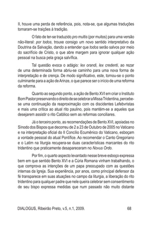 DIALOGUS, Ribeirão Preto, v.5, n.1, 2009. 68
II, houve uma perda de referência, pois, nota-se, que algumas traduções
tornaram-se traições à tradição.
O fato de ter-se traduzido pro multis (por muitos) para uma versão
não-literal: por todos, trouxe consigo um novo sentido interpretativo da
Doutrina da Salvação, dando a entender que todos serão salvos por meio
do sacrifício de Cristo, o que abre margem para ignorar qualquer ação
pessoal na busca pela graça salvífica.
Tal questão evoca o adágio: lex orandi, lex credenti, ao rezar
de uma determinada forma abriu-se caminho para uma nova forma de
interpretação e de crença. De modo significativo, este, tornou-se o ponto
culminante para a ação deArinze, o que parece ser o início de uma reforma
da reforma.
Quanto ao segundo ponto, a ação de Bento XVI em criar o Instituto
BomPastorpreservandoodireitodesecelebraraMissaTridentina,percebe-
se uma continuação da reaproximação com os discidentes Lefebvristas
e mais uma crítica ao atual rito paulino, pois mantém-se a aqueles que
desejarem assistir o rito Católico sem as reformas conciliares.
Já o terceiro ponto, as recomendações de Bento XVI, apoiadas no
Sínodo dos Bispos que decorreu de 2 a 23 de Outubro de 2005 no Vaticano
e na interpretação oficial do II Concílio Ecumênico do Vaticano, esboçam
a vontade pessoal do atual Pontífice. Ao recomendar o Canto Gregoriano
e o Latim na liturgia recupera-se duas características marcantes do rito
tridentino que praticamente desapareceram no Novus Ordo.
Por fim, o quarto aspecto levantado nesse breve esboço expressa
bem em que sentido Bento XVI e a Cúria Romana vinham trabalhando, o
que comprova as intenções de um papa preocupado com as questões
internas da Igreja. Sua experiência, por anos, como principal defensor da
fé transparece em suas atuações no campo da liturgia, a liberação do rito
tridentino para qualquer padre que nele queira celebrar sem consentimento
de seu bispo expressa medidas que num passado não muito distante
 
