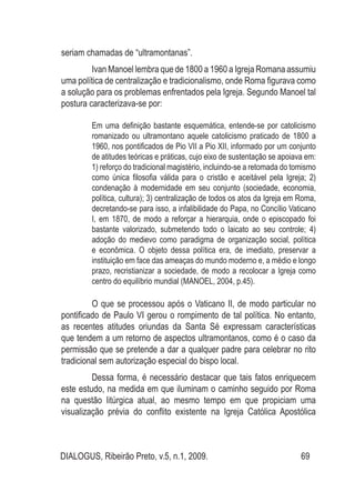 DIALOGUS, Ribeirão Preto, v.5, n.1, 2009. 69
seriam chamadas de “ultramontanas”.
Ivan Manoel lembra que de 1800 a 1960 a Igreja Romana assumiu
uma política de centralização e tradicionalismo, onde Roma figurava como
a solução para os problemas enfrentados pela Igreja. Segundo Manoel tal
postura caracterizava-se por:
Em uma definição bastante esquemática, entende-se por catolicismo
romanizado ou ultramontano aquele catolicismo praticado de 1800 a
1960, nos pontificados de Pio VII a Pio XII, informado por um conjunto
de atitudes teóricas e práticas, cujo eixo de sustentação se apoiava em:
1) reforço do tradicional magistério, incluindo-se a retomada do tomismo
como única filosofia válida para o cristão e aceitável pela Igreja; 2)
condenação à modernidade em seu conjunto (sociedade, economia,
política, cultura); 3) centralização de todos os atos da Igreja em Roma,
decretando-se para isso, a infalibilidade do Papa, no Concílio Vaticano
I, em 1870, de modo a reforçar a hierarquia, onde o episcopado foi
bastante valorizado, submetendo todo o laicato ao seu controle; 4)
adoção do medievo como paradigma de organização social, política
e econômica. O objeto dessa política era, de imediato, preservar a
instituição em face das ameaças do mundo moderno e, a médio e longo
prazo, recristianizar a sociedade, de modo a recolocar a Igreja como
centro do equilíbrio mundial (MANOEL, 2004, p.45).
O que se processou após o Vaticano II, de modo particular no
pontificado de Paulo VI gerou o rompimento de tal política. No entanto,
as recentes atitudes oriundas da Santa Sé expressam características
que tendem a um retorno de aspectos ultramontanos, como é o caso da
permissão que se pretende a dar a qualquer padre para celebrar no rito
tradicional sem autorização especial do bispo local.
Dessa forma, é necessário destacar que tais fatos enriquecem
este estudo, na medida em que iluminam o caminho seguido por Roma
na questão litúrgica atual, ao mesmo tempo em que propiciam uma
visualização prévia do conflito existente na Igreja Católica Apostólica
 