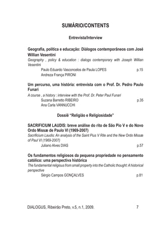 DIALOGUS, Ribeirão Preto, v.5, n.1, 2009. 7
SUMÁRIO/CONTENTS
Entrevista/Interview
Geografia, política e educação: Diálogos contemporâneos com José
Willian Vesentini
Geography , policy & education : dialogs contemporary with Joseph Willian
Vesentini
Paulo Eduardo Vasconcelos de Paula LOPES p.15
Andreza França PIRONI
Um percurso, uma história: entrevista com o Prof. Dr. Pedro Paulo
Funari
A course , a history : interview with the Prof. Dr. Peter Paul Funari
Suzana Barretto RIBEIRO p.35
Ana Carla VANNUCCHI
Dossiê “Religião e Religiosidade”
sacrificium laudis: breve análise do rito de São Pio V e do Novo
Ordo Missæ de Paulo VI (1969-2007)
Sacrificium Laudis: An analysis of the Saint Pius V Rite and the New Ordo Missæ
of Paul VI (1969-2007)
Juliano Alves DIAS p.57
Os fundamentos religiosos da pequena propriedade no pensamento
católico: uma perspectiva histórica
The fundamental religious from small property into the Catholic thought:Ahistorical
perspective
Sérgio Campos Gonçalves p.81
 