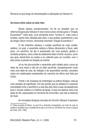 DIALOGUS, Ribeirão Preto, v.5, n.1, 2009. 70
Romana no que tange às interpretações e aplicações do Vaticano II.
Um breve olhar sobre os dois ritos
Diante desses acontecimentos, há de se ressaltar que na
reforma litúrgica pós-Vaticano II veio a tona outras versões para a “Oração
Eucarística”21
entre elas, uma conhecida como “número II”, mais curta e
simples, sendo mais utilizada pelo clero, o que acabou suplantando o uso
da antigo Cânon romano, doravante chamado “Oração Eucarística I”.
O rito tridentino destaca o caráter sacrificial do culto cristão-
católico, no qual, o sacerdote celebra a Missa oferecendo a Deus, pelo
povo, um sacrifício; tal ato é expressado por uma postura, gestos e
símbolos próprios, como o fato do celebrante estar à frente do povo, como
seu guia, dando-lhes as costas e se voltando para um crucifixo, com o
altar preso à parede em direção ao oriente.
Já no rito pós-conciliar o sacerdote está voltado para o povo ao
redor de uma mesa e não de um altar sacrificial, transparecendo muito
mais uma idéia de ceia, de refeição e de assembléia reunida, conceitos
vistos em celebrações protestantes da memória da última ceia feita por
Cristo.
Frente a tal mudança de simbologia na prática litúrgica, nota-se
uma variação de significado. Um dos pontos que se destaca é a possível
contradição entre o sacrifício e a ceia dos dois ritos e suas conseqüências
para o mundo católico e a história da Igreja. A ceia era apenas mais uma
parte do rito, expressada no momento da comunhão, mas não a essência
do ritual.
As inovações litúrgicas oriundas do Concílio Vaticano II parecem
21 Parte principal da Missa, na qual há a chamada consagração, por meio da qual os
católicos acreditam que a substância do pão e do vinho se convertem em corpo e sangue
de Cristo. (CIC, 1993)
 