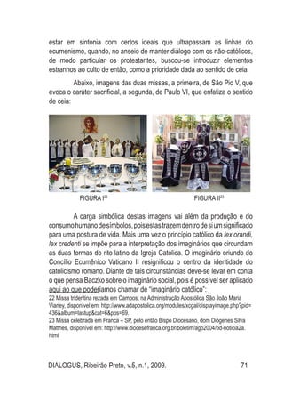 DIALOGUS, Ribeirão Preto, v.5, n.1, 2009. 71
estar em sintonia com certos ideais que ultrapassam as linhas do
ecumenismo, quando, no anseio de manter diálogo com os não-católicos,
de modo particular os protestantes, buscou-se introduzir elementos
estranhos ao culto de então, como a prioridade dada ao sentido de ceia.
Abaixo, imagens das duas missas, a primeira, de São Pio V, que
evoca o caráter sacrificial, a segunda, de Paulo VI, que enfatiza o sentido
de ceia:
FIGURA I22
FIGURA II23
A carga simbólica destas imagens vai além da produção e do
consumohumanodesímbolos,poisestastrazemdentrodesiumsignificado
para uma postura de vida. Mais uma vez o princípio católico da lex orandi,
lex credenti se impõe para a interpretação dos imaginários que circundam
as duas formas do rito latino da Igreja Católica. O imaginário oriundo do
Concílio Ecumênico Vaticano II resignificou o centro da identidade do
catolicismo romano. Diante de tais circunstâncias deve-se levar em conta
o que pensa Baczko sobre o imaginário social, pois é possível ser aplicado
aqui ao que poderíamos chamar de “imaginário católico”:
22 Missa tridentina rezada em Campos, na Administração Apostólica São João Maria
Vianey, disponível em: http://www.adapostolica.org/modules/xcgal/displayimage.php?pid=
436&album=lastup&cat=6&pos=69.
23 Missa celebrada em Franca – SP, pelo então Bispo Diocesano, dom Diógenes Silva
Matthes, disponível em: http://www.diocesefranca.org.br/boletim/ago2004/bd-noticia2a.
html
 