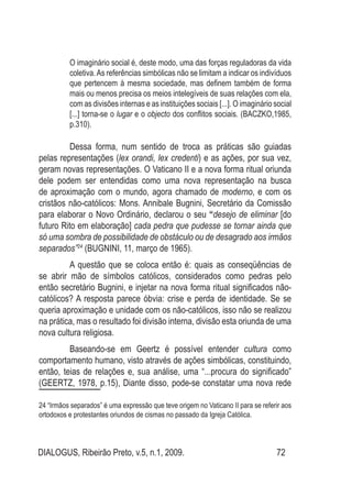 DIALOGUS, Ribeirão Preto, v.5, n.1, 2009. 72
O imaginário social é, deste modo, uma das forças reguladoras da vida
coletiva.As referências simbólicas não se limitam a indicar os indivíduos
que pertencem à mesma sociedade, mas definem também de forma
mais ou menos precisa os meios intelegíveis de suas relações com ela,
com as divisões internas e as instituições sociais [...]. O imaginário social
[...] torna-se o lugar e o objecto dos conflitos sociais. (BACZKO,1985,
p.310).
	 Dessa forma, num sentido de troca as práticas são guiadas
pelas representações (lex orandi, lex credenti) e as ações, por sua vez,
geram novas representações. O Vaticano II e a nova forma ritual oriunda
dele podem ser entendidas como uma nova representação na busca
de aproximação com o mundo, agora chamado de moderno, e com os
cristãos não-católicos: Mons. Annibale Bugnini, Secretário da Comissão
para elaborar o Novo Ordinário, declarou o seu “desejo de eliminar [do
futuro Rito em elaboração] cada pedra que pudesse se tornar ainda que
só uma sombra de possibilidade de obstáculo ou de desagrado aos irmãos
separados”24
 (BUGNINI, 11, março de 1965). 
	 A questão que se coloca então é: quais as conseqüências de
se abrir mão de símbolos católicos, considerados como pedras pelo
então secretário Bugnini, e injetar na nova forma ritual significados não-
católicos? A resposta parece óbvia: crise e perda de identidade. Se se
queria aproximação e unidade com os não-católicos, isso não se realizou
na prática, mas o resultado foi divisão interna, divisão esta oriunda de uma
nova cultura religiosa.
	 Baseando-se em Geertz é possível entender cultura como
comportamento humano, visto através de ações simbólicas, constituindo,
então, teias de relações e, sua análise, uma “...procura do significado”
(GEERTZ, 1978, p.15), Diante disso, pode-se constatar uma nova rede
24 “Irmãos separados” é uma expressão que teve origem no Vaticano II para se referir aos
ortodoxos e protestantes oriundos de cismas no passado da Igreja Católica.
 