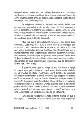 DIALOGUS, Ribeirão Preto, v.5, n.1, 2009. 73
de significado em antigos símbolos. A Missa, Eucaristia, é abundante em
significados, o que gera o problema de se aderir a um em detrimento de
outro, anulando, dessa forma, os demais. Ao se enfatizar o caráter de ceia
obscureceu-se o sentido sacrificial.
Tal perspectiva simbólica fez da Missa uma reunião de fiéis para
um banquete, o sacerdote já não se volta para a divindade, mas para o
povo e descobre no presbitério uma espécie de palco e atrás de uma
mesa se depara com um público ansioso por novidades. A Missa atual é,
também, a expressão dessa ansiedade característica do mundo moderno,
do mundo que gerou o Concílio Vaticano II.
	 “Uma vez que o comportamento humano é visto como ação
simbólica...” (GEERTZ, 1978, p.20), a Missa, antes a lei da oração que
moldava a prática, passou também a ser reflexo, ser moldada por uma
nova teia de significados. Na busca de diálogo com não-católicos e com o
mundo moderno a Igreja se apropriou de elementos que geraram conflitos.
Nesse sentido, entende-se por apropriação, o que propõe Chartier: esta
“[...] visa a elaboração de uma história social dos usos e das interpretações,
relacionados às suas determinações específicas que os constroem.”
(CHARTIER, 1995, p.185).
É possível notar que ao longo de sua existência a Igreja
incorporou e manipulou símbolos, como é o caso do disco solar, símbolo
do Sol Invíctus em Roma, resignificado como símbolo de santidade
nos cristãos canonizados, a aréola na cabeça das imagens dos santos
católicos; o mesmo não se pode dizer da Missa atual, esta por sua vez é
expressão de uma manipulação simbólica interna. Se houve apropriação
de símbolos externos à Igreja nos últimos quarenta anos, o movimento
parece ter sido inverso: não se manipulou o símbolo alheio em benefício
próprio, resignificando-o, mas, manipulou-se o patrimônio interno para
uma aproximação com o externo, por meio de um hibridismo.
	 Uma luta de representações feita de forma inversa em que a
hibridação, “[...] processos socioculturais nos quais estruturas ou práticas
 