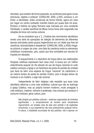 DIALOGUS, Ribeirão Preto, v.5, n.1, 2009. 74
discretas, que existiam de forma separada, se combinam para gerar novas
estruturas, objetos e práticas” (CANCLINI, 2005, p.XIX), conduziu a um
limite: a identidade, antes construída de forma híbrida, agora em crise
por negar um centro norteador mantido intacto por quase dois mil anos.
Embora a história da Igreja Romana seja marcada por uma constante
hibridação, o caráter sacrificial da Missa nunca havia sido negociado nas
relações de troca com outras culturas.
Ao se considerar que a “[...] história dos movimentos identitários
revela uma série de operações de seleção de elementos de diferentes
épocas articulados pelos grupos hegemônicos em um relato que lhes dá
coerência, dramaticidade e eloqüência” (CANCLINI, 2005, p.XXIII) chega-
se próximo à origem da crise: uma falta de coerência entre os elementos
simbólicos incorporados, pois, aquilo que fora combatido por séculos foi
imposto em décadas.
O esquecimento e o abandono da língua latina nas celebrações
litúrgicas católicas expressam bem essa crise. A busca por um melhor
entendimento popular do rito através do uso da língua nacional no culto
católico conduziu a Igreja a um fenômeno de perda do sentido de unidade
que fazia do latim uma espécie de língua “nacional” do catolicismo e
ao mesmo tempo de perda do sentido místico, pois a liturgia deixou de
conduzir a um mistério, a algo não racional.
Independente do fator religioso vale ressaltar que essa crise
identitária refere-se a uma crise simbólica, cultural que não se restringe
à Igreja Católica, mas ao próprio homem moderno, muito arraigado à
vida cotidiana, material, rotineira e acelerada, mas ansioso por produzir e
consumir símbolos, gerar cultura, pois:
Não dirigido por padrões culturais – sistemas organizados de símbolos
significantes – o comportamento do homem seria virtualmente
ingovernável, um simples caos de atos sem sentido e de explosões
emocionais, e sua experiência não teria praticamente qualquer forma.
A cultura, a totalidade acumulada de tais padrões, não é apenas um
 