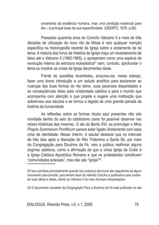 DIALOGUS, Ribeirão Preto, v.5, n.1, 2009. 75
ornamento da existência humana, mas uma condição essencial para
ela – a principal base de sua especificidade. (GEERTZ, 1978, p.58).
Passados quarenta anos do Concílio Vaticano II e mais de três
décadas de utilização do novo rito da Missa é raro qualquer menção
específica na historiografia recente da Igreja sobre o andamento de tal
tema. A maioria dos livros de História da Igreja traça um levantamento de
fatos até o Vaticano II (1962-1965), o apresentam como uma espécie de
revolução interna da estrutura eclesiástica25
sem, contudo, aprofundar o
tema ou mostrar as crises da Igreja decorrentes deste.
Frente às questões levantadas, procurou-se, nesse esboço,
fazer uma breve introdução a um estudo analítico para esclarecer as
nuanças das duas formas do rito latino, suas possíveis disparidades e
as conseqüências disso para cristandade católica e para o mundo que
acompanha com atenção o que propõe e sugere uma instituição que
sobreviveu aos séculos e se tornou o legado de uma grande parcela da
história da humanidade.
As reflexões sobre as formas rituais aqui presentes não são
novidade dentro do seio do catolicismo como foi possível observar nas
raízes históricas das mesmas. O ato de Bento XVI, ao promulgar o Motu
Proprio Summorum Pontificum parece estar ligado diretamente com essa
crise de identidade. Nesse ínterim, é salutar destacar que no intervalo
de três dias após a liberação do Rito Tridentino a Santa Sé, por meio
da Congregação para Doutrina da Fé, veio a público reafirmar alguns
dogmas católicos, como a afirmação de que a única Igreja de Cristo é
a Igreja Católica Apostólica Romana e que os protestantes constituem
“comunidades eclesiais”, mas não são “Igreja”26
.
25 Isso acontece principalmente quando o(s) autor(es) dos livros são seguidores de algum
movimento pós-conciliar, pois tentam fazer do referido Concílio a justificativa para susten-
tar suas idéias e ideais, dando ao Vaticano II as mais diversas interpretações.
26 O documento completo da Congregação Para a Doutrina da Fé está publicado no site
 