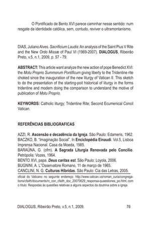 DIALOGUS, Ribeirão Preto, v.5, n.1, 2009. 76
O Pontificado de Bento XVI parece caminhar nesse sentido: num
resgate da identidade católica, sem, contudo, reviver o ultramontanismo.
DIAS, JulianoAlves. Sacrificium Laudis:An analysis of the Saint Pius V Rite
and the New Ordo Missæ of Paul VI (1969-2007). DIALOGUS, Ribeirão
Preto, v.5, n.1, 2009, p. 57 - 79.
ABSTRACT: This article want analyze the new action of pope Benedict XVI:
the Motu Proprio Summorum Pontificum giving liberty to the Tridentine rite
choked since the inauguration of the new liturgy of Vatican II. This sketch
to do the presentation of the starting-poit historical of liturgy in the forms
tridentine and modern doing the comparison to understand the motive of
publication of Motu Proprio.
KEYWORDS: Catholic liturgy; Tridentine Rite; Second Ecumenical Concil
Vatican.
REFERÊNCIAS BIBLIOGRAFICAS
AZZI, R. Ascensão e decadência da Igreja. São Paulo: Edameris, 1962.
BACZKO, B. “Imaginação Social”. In Enciclopédia Einaudi. Vol.5, Lisboa
Imprensa Nacional. Casa da Moeda, 1985.
BARAÚNA, G. (ofm). A Sagrada Liturgia Renovada pelo Concílio.
Petrópolis: Vozes, 1964.
BENTO XVI, papa. Deus caritas est. São Paulo: Loyola, 2006.
BUGNINI, A. L”Osservatore Romano, 11 de março de 1965.
CANCLINI, N. G. Culturas Híbridas. São Paulo: Cia das Letras, 2005.
oficial do Vaticano no seguinte endereço: http://www.vatican.va/roman_curia/congrega-
tions/cfaith/documents/rc_con_cfaith_doc_20070629_responsa-quaestiones_po.html, com
o título: Respostas às questões relativas a alguns aspectos da doutrina sobre a igreja.
 