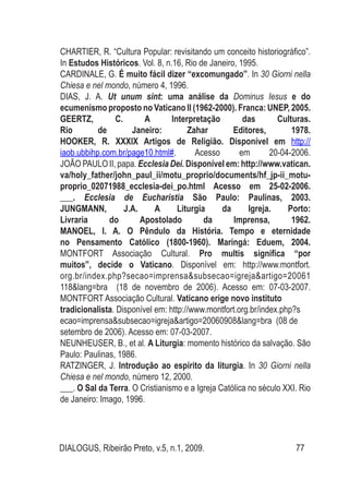DIALOGUS, Ribeirão Preto, v.5, n.1, 2009. 77
CHARTIER, R. “Cultura Popular: revisitando um conceito historiográfico”.
In Estudos Históricos. Vol. 8, n.16, Rio de Janeiro, 1995.
CARDINALE, G. É muito fácil dizer “excomungado”. In 30 Giorni nella
Chiesa e nel mondo, número 4, 1996.
DIAS, J. A. Ut unum sint: uma análise da Dominus Iesus e do
ecumenismo proposto no Vaticano II (1962-2000). Franca: UNEP, 2005.
GEERTZ, C. A Interpretação das Culturas.
Rio de Janeiro: Zahar Editores, 1978.
HOOKER, R. XXXIX Artigos de Religião. Disponível em http://
iaob.ubbihp.com.br/page10.html#. Acesso em 20-04-2006.
JOÃO PAULO II, papa. Ecclesia Dei. Disponível em: http://www.vatican.
va/holy_father/john_paul_ii/motu_proprio/documents/hf_jp-ii_motu-
proprio_02071988_ecclesia-dei_po.html Acesso em 25-02-2006.
___. Ecclesia de Eucharistia São Paulo: Paulinas, 2003.
JUNGMANN, J.A. A Liturgia da Igreja. Porto:
Livraria do Apostolado da Imprensa, 1962.
MANOEL, I. A. O Pêndulo da História. Tempo e eternidade
no Pensamento Católico (1800-1960). Maringá: Eduem, 2004.
MONTFORT Associação Cultural. Pro multis significa “por
muitos”, decide o Vaticano. Disponível em: http://www.montfort.
org.br/index.php?secao=imprensa&subsecao=igreja&artigo=20061
118&lang=bra (18 de novembro de 2006). Acesso em: 07-03-2007.
MONTFORT Associação Cultural. Vaticano erige novo instituto
tradicionalista. Disponível em: http://www.montfort.org.br/index.php?s
ecao=imprensa&subsecao=igreja&artigo=20060908&lang=bra (08 de
setembro de 2006). Acesso em: 07-03-2007.
NEUNHEUSER, B., et al. A Liturgia: momento histórico da salvação. São
Paulo: Paulinas, 1986.
RATZINGER, J. Introdução ao espírito da liturgia. In 30 Giorni nella
Chiesa e nel mondo, número 12, 2000.
___. O Sal da Terra. O Cristianismo e a Igreja Católica no século XXI. Rio
de Janeiro: Imago, 1996.
 