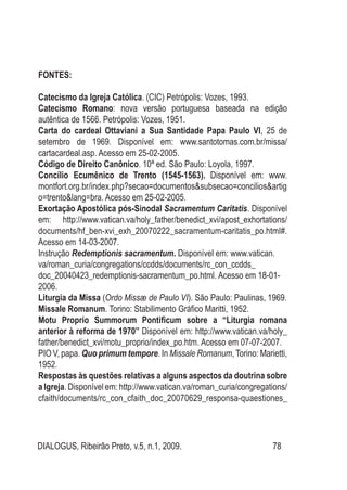 DIALOGUS, Ribeirão Preto, v.5, n.1, 2009. 78
FONTES:
Catecismo da Igreja Católica. (CIC) Petrópolis: Vozes, 1993.
Catecismo Romano: nova versão portuguesa baseada na edição
autêntica de 1566. Petrópolis: Vozes, 1951.
Carta do cardeal Ottaviani a Sua Santidade Papa Paulo VI, 25 de
setembro de 1969. Disponível em: www.santotomas.com.br/missa/
cartacardeal.asp. Acesso em 25-02-2005.
Código de Direito Canônico. 10ª ed. São Paulo: Loyola, 1997.
Concílio Ecumênico de Trento (1545-1563). Disponível em: www.
montfort.org.br/index.php?secao=documentos&subsecao=concilios&artig
o=trento&lang=bra. Acesso em 25-02-2005.
Exortação Apostólica pós-Sinodal Sacramentum Caritatis. Disponível
em: http://www.vatican.va/holy_father/benedict_xvi/apost_exhortations/
documents/hf_ben-xvi_exh_20070222_sacramentum-caritatis_po.html#.
Acesso em 14-03-2007.
Instrução Redemptionis sacramentum. Disponível em: www.vatican.
va/roman_curia/congregations/ccdds/documents/rc_con_ccdds_
doc_20040423_redemptionis-sacramentum_po.html. Acesso em 18-01-
2006.
Liturgia da Missa (Ordo Missæ de Paulo VI). São Paulo: Paulinas, 1969.
Missale Romanum. Torino: Stabilimento Gráfico Maritti, 1952.
Motu Proprio Summorum Pontificum sobre a “Liturgia romana
anterior à reforma de 1970” Disponível em: http://www.vatican.va/holy_
father/benedict_xvi/motu_proprio/index_po.htm. Acesso em 07-07-2007.
PIO V, papa. Quo primum tempore. In Missale Romanum, Torino: Marietti,
1952.
Respostas às questões relativas a alguns aspectos da doutrina sobre
a Igreja. Disponível em: http://www.vatican.va/roman_curia/congregations/
cfaith/documents/rc_con_cfaith_doc_20070629_responsa-quaestiones_
 