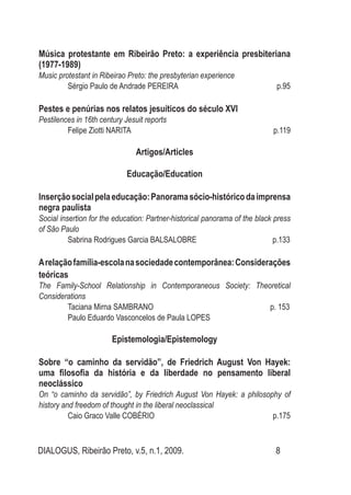 DIALOGUS, Ribeirão Preto, v.5, n.1, 2009. 8
Música protestante em Ribeirão Preto: a experiência presbiteriana
(1977-1989)
Music protestant in Ribeirao Preto: the presbyterian experience
Sérgio Paulo de Andrade PEREIRA p.95
Pestes e penúrias nos relatos jesuíticos do século XVI
Pestilences in 16th century Jesuit reports
Felipe Ziotti NARITA p.119
Artigos/Articles
Educação/Education
Inserçãosocialpelaeducação:Panoramasócio-históricodaimprensa
negra paulista
Social insertion for the education: Partner-historical panorama of the black press
of São Paulo
Sabrina Rodrigues Garcia BALSALOBRE p.133
Arelaçãofamília-escolanasociedadecontemporânea:Considerações
teóricas
The Family-School Relationship in Contemporaneous Society: Theoretical
Considerations
Taciana Mirna SAMBRANO p. 153
Paulo Eduardo Vasconcelos de Paula LOPES
Epistemologia/Epistemology
Sobre “o caminho da servidão”, de Friedrich August Von Hayek:
uma filosofia da história e da liberdade no pensamento liberal
neoclássico
On “o caminho da servidão”, by Friedrich August Von Hayek: a philosophy of
history and freedom of thought in the liberal neoclassical
Caio Graco Valle COBÉRIO p.175
 