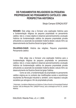 DIALOGUS, Ribeirão Preto, v.5, n.1, 2009. 81
Os fundamentos religiosos da pequena
propriedade no pensamento católico: uma
perspectiva histórica
Sérgio Campos Gonçalves*
RESUMO: Este artigo visa a fornecer uma explicação histórica para
a fundamentação religiosa da pequena propriedade no pensamento
católico. Isto é, o nosso objetivo é observar panoramicamente a evolução
histórica da fundamentação católica da pequena propriedade privada
articulando-a a ascensão da sociedade moderna desde o século XIX e ao
desenvolvimento da Doutrina Social da Igreja Católica.
PALAVRAS-CHAVE: História das religiões; Pequena propriedade;
Pensamento católico
Este artigo visa a fornecer uma explicação histórica para a
fundamentação religiosa da pequena propriedade no pensamento
católico. Isto é, o nosso objetivo é observar panoramicamente a evolução
histórica da fundamentação católica da pequena propriedade privada
articulando-a a ascensão da sociedade moderna desde o século XIX e ao
desenvolvimento da Doutrina Social da Igreja Católica.
Como se verá, a fundamentação da propriedade no pensamento
católico originou-se no contexto das modificações sociais e econômicas
resultantes da Revolução Industrial e, também, como resposta à solução
socialista que advogava o fim da propriedade privada.
•
Historiador, Jornalista e Mestrando em História e Cultura Social na Universidade Estadual
Paulista “Júlio de Mesquita Filho” (UNESP-Franca), sob a orientação do Prof. Dr. Jurandir
Malerba.
 