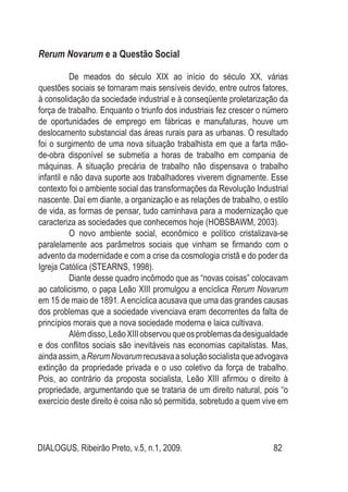 DIALOGUS, Ribeirão Preto, v.5, n.1, 2009. 82
Rerum Novarum e a Questão Social
De meados do século XIX ao início do século XX, várias
questões sociais se tornaram mais sensíveis devido, entre outros fatores,
à consolidação da sociedade industrial e à conseqüente proletarização da
força de trabalho. Enquanto o triunfo dos industriais fez crescer o número
de oportunidades de emprego em fábricas e manufaturas, houve um
deslocamento substancial das áreas rurais para as urbanas. O resultado
foi o surgimento de uma nova situação trabalhista em que a farta mão-
de-obra disponível se submetia a horas de trabalho em compania de
máquinas. A situação precária de trabalho não dispensava o trabalho
infantil e não dava suporte aos trabalhadores viverem dignamente. Esse
contexto foi o ambiente social das transformações da Revolução Industrial
nascente. Daí em diante, a organização e as relações de trabalho, o estilo
de vida, as formas de pensar, tudo caminhava para a modernização que
caracteriza as sociedades que conhecemos hoje (HOBSBAWM, 2003).
O novo ambiente social, econômico e político cristalizava-se
paralelamente aos parâmetros sociais que vinham se firmando com o
advento da modernidade e com a crise da cosmologia cristã e do poder da
Igreja Católica (Stearns, 1998).
Diante desse quadro incômodo que as “novas coisas” colocavam
ao catolicismo, o papa Leão XIII promulgou a encíclica Rerum Novarum
em 15 de maio de 1891. A encíclica acusava que uma das grandes causas
dos problemas que a sociedade vivenciava eram decorrentes da falta de
princípios morais que a nova sociedade moderna e laica cultivava.
Alémdisso,LeãoXIIIobservouqueosproblemasdadesigualdade
e dos conflitos sociais são inevitáveis nas economias capitalistas. Mas,
aindaassim,aRerumNovarumrecusavaasoluçãosocialistaqueadvogava
extinção da propriedade privada e o uso coletivo da força de trabalho.
Pois, ao contrário da proposta socialista, Leão XIII afirmou o direito à
propriedade, argumentando que se trataria de um direito natural, pois “o
exercício deste direito é coisa não só permitida, sobretudo a quem vive em
 