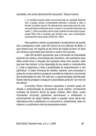 DIALOGUS, Ribeirão Preto, v.5, n.1, 2009. 83
sociedade, mas ainda absolutamente necessária”. Dessa maneira:
[...] o remédio proposto [pelo comunismo] está em oposição flagrante
com a justiça, porque a propriedade particular e pessoal é, para o
homem, de direito natural. Há, efetivamente, sobre esse ponto de vista,
uma grandíssima diferença entre o homem e os animais destituídos de
razão. [...] Deus concedeu a terra a todo o gênero humano para o gozar,
porque Deus não a concedeu aos homens para que a dominassem
confusamente todos juntos (LEÃO XIII, 1891).
Para justificar o direito à propriedade e fundamentá-lo de acordo
com a perspectiva cristã, Leão XIII recorre ao livro Gênesis da Bíblia, o
qual observa que, em seguida ao ato divino da criação da terra, foi dado
aos homens a permissão para dominar e usufruir dos recursos.
Leão XIII também argumentou que a conversão da propriedade
particular em coletiva, preconizada pelo socialismo, não acarretaria outro
efeito senão tornar a situação dos operários ainda mais precária, dado
que isso lhes retiraria “a livre disposição de seu salário e roubando-lhes
[...] toda a esperança e toda a possibilidade de engrandecerem o seu
patrimônio”. A razão intrínseca do trabalho, destarte, seria conquistar a
posse de um bem próprio e assegurar a existência material e o provimento
das necessidades da vida. Por tudo isso, a regulamentação exercida pelo
Estado deveria proteger e assegurar a propriedade particular “por meio de
leis sábias”.
A encíclica Rerum Novarum representa o primeiro passo em
direção à sistematização do pensamento social católico, normalmente
nomeado de Doutrina Social da Igreja Católica. Além disso, outras
importantes encíclicas posteriores sancionaram e enfatizaram o
posicionamento da Igreja Católica sobre a questão social diante das
alternativas entre o capitalismo e o comunismo e, notadamente, sobre os
critérios e a justificativa cristã da propriedade privada.
 