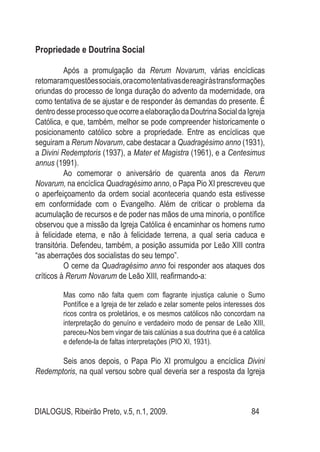 DIALOGUS, Ribeirão Preto, v.5, n.1, 2009. 84
Propriedade e Doutrina Social
Após a promulgação da Rerum Novarum, várias encíclicas
retomaramquestõessociais,oracomotentativasdereagiràstransformações
oriundas do processo de longa duração do advento da modernidade, ora
como tentativa de se ajustar e de responder às demandas do presente. É
dentrodesseprocessoqueocorreaelaboraçãodaDoutrinaSocialdaIgreja
Católica, e que, também, melhor se pode compreender historicamente o
posicionamento católico sobre a propriedade. Entre as encíclicas que
seguiram a Rerum Novarum, cabe destacar a Quadragésimo anno (1931),
a Divini Redemptoris (1937), a Mater et Magistra (1961), e a Centesimus
annus (1991).
Ao comemorar o aniversário de quarenta anos da Rerum
Novarum, na encíclica Quadragésimo anno, o Papa Pio XI prescreveu que
o aperfeiçoamento da ordem social aconteceria quando esta estivesse
em conformidade com o Evangelho. Além de criticar o problema da
acumulação de recursos e de poder nas mãos de uma minoria, o pontífice
observou que a missão da Igreja Católica é encaminhar os homens rumo
à felicidade eterna, e não à felicidade terrena, a qual seria caduca e
transitória. Defendeu, também, a posição assumida por Leão XIII contra
“as aberrações dos socialistas do seu tempo”.
O cerne da Quadragésimo anno foi responder aos ataques dos
críticos à Rerum Novarum de Leão XIII, reafirmando-a:
Mas como não falta quem com flagrante injustiça calunie o Sumo
Pontífice e a Igreja de ter zelado e zelar somente pelos interesses dos
ricos contra os proletários, e os mesmos católicos não concordam na
interpretação do genuíno e verdadeiro modo de pensar de Leão XIII,
pareceu-Nos bem vingar de tais calúnias a sua doutrina que é a católica
e defende-la de faltas interpretações (PIO XI, 1931).
Seis anos depois, o Papa Pio XI promulgou a encíclica Divini
Redemptoris, na qual versou sobre qual deveria ser a resposta da Igreja
 