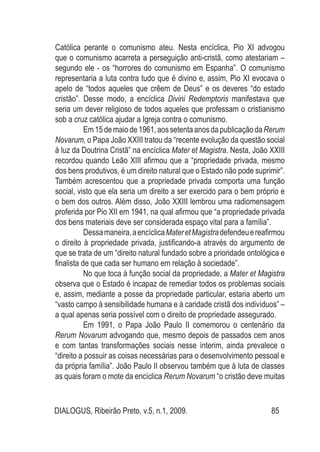 DIALOGUS, Ribeirão Preto, v.5, n.1, 2009. 85
Católica perante o comunismo ateu. Nesta encíclica, Pio XI advogou
que o comunismo acarreta a perseguição anti-cristã, como atestariam –
segundo ele - os “horrores do comunismo em Espanha”. O comunismo
representaria a luta contra tudo que é divino e, assim, Pio XI evocava o
apelo de “todos aqueles que crêem de Deus” e os deveres “do estado
cristão”. Desse modo, a encíclica Divini Redemptoris manifestava que
seria um dever religioso de todos aqueles que professam o cristianismo
sob a cruz católica ajudar a Igreja contra o comunismo.
Em15demaiode1961,aossetentaanosdapublicaçãodaRerum
Novarum, o Papa João XXIII tratou da “recente evolução da questão social
à luz da Doutrina Cristã” na encíclica Mater et Magistra. Nesta, João XXIII
recordou quando Leão XIII afirmou que a “propriedade privada, mesmo
dos bens produtivos, é um direito natural que o Estado não pode suprimir”.
Também acrescentou que a propriedade privada comporta uma função
social, visto que ela seria um direito a ser exercido para o bem próprio e
o bem dos outros. Além disso, João XXIII lembrou uma radiomensagem
proferida por Pio XII em 1941, na qual afirmou que “a propriedade privada
dos bens materiais deve ser considerada espaço vital para a família”.
Dessamaneira,aencíclicaMateretMagistradefendeuereafirmou
o direito à propriedade privada, justificando-a através do argumento de
que se trata de um “direito natural fundado sobre a prioridade ontológica e
finalista de que cada ser humano em relação à sociedade”.
No que toca à função social da propriedade, a Mater et Magistra
observa que o Estado é incapaz de remediar todos os problemas sociais
e, assim, mediante a posse da propriedade particular, estaria aberto um
“vasto campo à sensibilidade humana e à caridade cristã dos indivíduos” –
a qual apenas seria possível com o direito de propriedade assegurado.
Em 1991, o Papa João Paulo II comemorou o centenário da
Rerum Novarum advogando que, mesmo depois de passados cem anos
e com tantas transformações sociais nesse ínterim, ainda prevalece o
“direito a possuir as coisas necessárias para o desenvolvimento pessoal e
da própria família”. João Paulo II observou também que à luta de classes
as quais foram o mote da encíclica Rerum Novarum “o cristão deve muitas
 