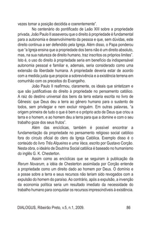 DIALOGUS, Ribeirão Preto, v.5, n.1, 2009. 86
vezes tomar a posição decidida e coerentemente”.
No centenário do pontificado de Leão XIII sobre a propriedade
privada, João Paulo II asseverou que o direito à propriedade é fundamental
para a autonomia e desenvolvimento da pessoa e que, sem dúvidas, este
direito continua a ser defendido pela Igreja. Além disso, o Papa ponderou
que “a Igreja ensina que a propriedade dos bens não é um direito absoluto,
mas, na sua natureza de direito humano, traz inscritos os próprios limites”.
Isto é, o uso do direito à propriedade seria em benefício da indispensável
autonomia pessoal e familiar e, ademais, seria considerado como uma
extensão da liberdade humana. A propriedade deveria estar de acordo
com a medida justa que propicie a sobrevivência e a existência terrena em
comunhão com os preceitos do Evangelho.
João Paulo II reafirmou, claramente, os ideais que sintetizam e
que são justificativas do direito à propriedade no pensamento católico.
A raiz do destino universal dos bens da terra estaria escrita no livro de
Gênesis: que Deus deu a terra ao gênero humano para o sustento de
todos, sem privilegiar e nem excluir ninguém. Em outras palavras, “a
origem primeira de tudo o que é bem e o próprio acto de Deus que criou a
terra e o homem, e ao homem deu a terra para que a domine e com o seu
trabalho goze dos seus frutos”.
Além das encíclicas, também é possível encontrar a
fundamentação da propriedade no pensamento religioso social católico
fora do círculo oficial do clero da Igreja Católica. Exemplo disso é o
conteúdo do livro Três Alqueires e uma Vaca, escrito por Gustavo Corção.
Nesta obra, o ideário de Doutrina Social católica é baseado no humanismo
do inglês G. K. Chesterton.
Assim como as encíclicas que se seguiram à publicação da
Rerum Novarum, a idéia de Chesterton assimilada por Corção entende
a propriedade como um direito dado ao homem por Deus. O domínio e
a posse sobre a terra e seus recursos não teriam sido revogados com a
expulsão do homem do paraíso.Ao contrário, após a expulsão, a invenção
da economia política seria um resultado imediato da necessidade do
trabalho humano para conquistar os recursos imprescindíveis à existência.
 