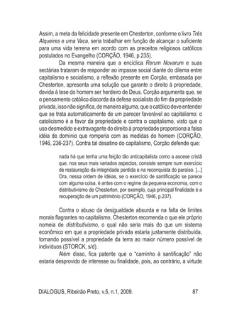 DIALOGUS, Ribeirão Preto, v.5, n.1, 2009. 87
Assim, a meta da felicidade presente em Chesterton, conforme o livro Três
Alqueires e uma Vaca, seria trabalhar em função de alcançar o suficiente
para uma vida terrena em acordo com as preceitos religiosos católicos
postulados no Evangelho (CORÇÃO, 1946, p.235).
Da mesma maneira que a encíclica Rerum Novarum e suas
sectárias trataram de responder ao impasse social diante do dilema entre
capitalismo e socialismo, a reflexão presente em Corção, embasada por
Chesterton, apresenta uma solução que garante o direito à propriedade,
devida à tese do homem ser herdeiro de Deus. Corção argumenta que, se
o pensamento católico discorda da defesa socialista do fim da propriedade
privada,issonãosignifica,demaneiraalguma,queocatólicodeveentender
que se trata automaticamente de um parecer favorável ao capitalismo: o
catolicismo é a favor da propriedade e contra o capitalismo, visto que o
uso desmedido e extravagante do direito à propriedade proporciona a falsa
idéia de domínio que romperia com as medidas do homem (CORÇÃO,
1946, 236-237). Contra tal desatino do capitalismo, Corção defende que:
nada há que tenha uma feição tão anticapitalista como a ascese cristã
que, nos seus mais variados aspectos, consiste sempre num exercício
de restauração da integridade perdida e na reconquista do paraíso. [...]
Ora, nessa ordem de idéias, se o exercício de santificação se parece
com alguma coisa, é antes com o regime da pequena economia, com o
distributivismo de Chesterton, por exemplo, cuja principal finalidade é a
recuperação de um patrimônio (CORÇÃO, 1946, p.237).
Contra o abuso da desigualdade absurda e na falta de limites
morais flagrantes no capitalismo, Chesterton recomenda o que ele próprio
nomeia de distributivismo, o qual não seria mais do que um sistema
econômico em que a propriedade privada estaria justamente distribuída,
tornando possível a propriedade da terra ao maior número possível de
indivíduos (STORCK, s/d).
Além disso, fica patente que o “caminho à santificação” não
estaria desprovido de interesse ou finalidade, pois, ao contrário, a virtude
 