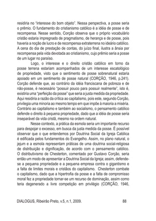 DIALOGUS, Ribeirão Preto, v.5, n.1, 2009. 88
residiria no “interesse do bom objeto”. Nessa perspectiva, a posse seria
o prêmio. O fundamento do cristianismo católico é a idéia de posse e de
recompensa. Nesse sentido, Corção observa que o próprio vocabulário
cristão estaria impregnado de pragmatismo, de herança e de posse, pois
haveria a noção de lucro e de recompensa extraterrena no ideário católico.
A cena do dia de prestação de contas, do juízo final, ilustra a ânsia por
recompensa pela vida devotada ao cristianismo, cujo prêmio seria a posse
de um lugar no paraíso.
Logo, o interesse e o direito cristão católico em torno da
posse terrena estariam acompanhados de um interesse escatológico
de propriedade, visto que o sentimento de posse sobrenatural estaria
apoiado em um sentimento de posse natural (CORÇÃO, 1946, p.241).
Corção defende que, ao contrário da idéia franciscana de pobreza e de
não-posse, é necessário “possuir pouco para possuir realmente”, isto é,
existiria uma “perfeição da posse” que seria a justa medida da propriedade.
Aqui residiria a razão da crítica ao capitalismo, pois este, segundo Corção,
privilegia uma minoria ao mesmo tempo em que impõe à maioria a miséria.
Contrário ao capitalismo e também ao socialismo, o pensamento católico
defende o direito à pequena propriedade, dado que a idéia de posse seria
inseparável da vida cristã, mesmo na ordem natural.
Nesse contexto, a prática da esmola seria um importante recurso
para despojar o excesso, em busca da justa medida da posse. É possível
observar que o que entendemos por Doutrina Social da Igreja Católica
é edificada pelos fundamentos do Evangelho. Assim, no plano natural, o
jejum e a esmola representam práticas de uma doutrina social-religiosa
de distribuição e dignificação, de acordo com o pensamento católico.
O distributivismo de Chesterton, comentado por Gustavo Corção, seria
então um modo de apresentar a Doutrina Social da Igreja; assim, defende-
se a pequena propriedade e a pequena empresa contra o gigantismo e
a falta de limites morais e cristãos do capitalismo. Chesterton combate
o capitalismo, dado que a hipertrofia da posse e a falta de compromisso
moral fez a propriedade tornar-se um recurso de dominação, assim como
teria degenerado a livre competição em privilégio (CORÇÃO, 1946,
 
