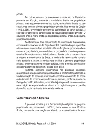 DIALOGUS, Ribeirão Preto, v.5, n.1, 2009. 89
p.251).
Em outras palavras, de acordo com o raciocínio de Chesterton
presente em Corção, enquanto o capitalismo insiste na propriedade
privada, mas esquece-se de seu uso social, o socialismo insiste no uso
social, mas ignora o direito à propriedade privada. Nos termos de Corção
(1946, p.266), “o verdadeiro equilíbrio da socialização de certas coisas [...]
só pode ser obtido pela consolidação da pequena propriedade privada”. O
equilíbrio entre a moral cristã e a socialização estaria, então, na pequena
propriedade privada.
Ao afirmar qual deve ser a medida da propriedade, Corção cita a
encíclica Rerum Novarum do Papa Leão XIII, ressaltando que o pontífice
afirmou que a riqueza deve ser distribuída em função de promover o bem
comum e que, destarte, o uso coletivo da propriedade privada representa
uma frutífera ação contra o individualismo. Sendo, pois, o homem criado
à imagem e semelhança de Deus, a medida da necessidade humana
seria sagrada e, assim, a medida que justifica a pequena propriedade
privada, em seu parâmetro religioso católico, seria a medida que garante
a existência terrena do homem, e nada além disso.
Portanto, conforme observamos nas principais encíclicas
responsáveis pelo pensamento social católico e em Chesterton/Corção, a
fundamentação da pequena propriedade encontra-se no direito de posse
e de domínio do homem sobre a terra e os animais, conforme escrito no
Evangelho cristão.Além disso, a medida da justa posse fundamentar-se-ia
na oposição às respostas do socialismo e do capitalismo para a questão
do conflito social pertinente à sociedade moderna.
Conservadorismo A-histórico
É possível apontar que a fundamentação religiosa da pequena
propriedade no pensamento católico, bem como a sua Doutrina
Social, representa uma reação ao advento da modernidade e de suas
 