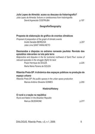 DIALOGUS, Ribeirão Preto, v.5, n.1, 2009. 9
Julia Lopes de Almeida: acaso ou descaso da historiografia?
Julia Lopes de Almeida: fortune or carelessness from historiografia
Deivid Aparecido COSTRUBA p.197
Geografia/Geography
Proposta de elaboração do gráfico de eventos climáticos
Proposal of preparation of the graph of climatic events
André Geraldo BEREZUK p.207
João Lima SANT´ANNA NETO
Desmandos e disputas no extremo noroeste paulista: Revisão dos
episódios relevantes na luta pela terra
Malpractice and disputes in the far (extreme) northwest of Saint Paul: review of
relevant episodes in the struggle (fight) for land
Paulo Henrique de SOUZA p.225
Marta Maria Pereira de SOUZA
Ribeirão Preto-SP: A dinâmica dos espaços públicos na produção do
espaço urbano
Ribeirão Preto-SP: the public spaces in the urban space production
Marcos Antônio Silvestre GOMES p.255
História/History
O rural e a nação na república
Rural and Nation In the Brazilian Republic
Marcus DEZEMONE p.277
 