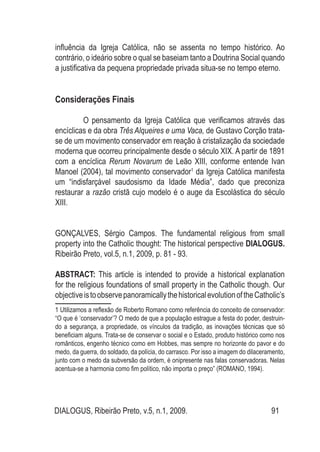 DIALOGUS, Ribeirão Preto, v.5, n.1, 2009. 91
influência da Igreja Católica, não se assenta no tempo histórico. Ao
contrário, o ideário sobre o qual se baseiam tanto a Doutrina Social quando
a justificativa da pequena propriedade privada situa-se no tempo eterno.
Considerações Finais
O pensamento da Igreja Católica que verificamos através das
encíclicas e da obra Três Alqueires e uma Vaca, de Gustavo Corção trata-
se de um movimento conservador em reação à cristalização da sociedade
moderna que ocorreu principalmente desde o século XIX. A partir de 1891
com a encíclica Rerum Novarum de Leão XIII, conforme entende Ivan
Manoel (2004), tal movimento conservador1
da Igreja Católica manifesta
um “indisfarçável saudosismo da Idade Média”, dado que preconiza
restaurar a razão cristã cujo modelo é o auge da Escolástica do século
XIII.
GONÇALVES, Sérgio Campos. The fundamental religious from small
property into the Catholic thought: The historical perspective DIALOGUS.
Ribeirão Preto, vol.5, n.1, 2009, p. 81 - 93.
ABSTRACT: This article is intended to provide a historical explanation
for the religious foundations of small property in the Catholic though. Our
objectiveistoobservepanoramicallythehistoricalevolutionoftheCatholic’s
1 Utilizamos a reflexão de Roberto Romano como referência do conceito de conservador:
“O que é ‘conservador’? O medo de que a população estrague a festa do poder, destruin-
do a segurança, a propriedade, os vínculos da tradição, as inovações técnicas que só
beneficiam alguns. Trata-se de conservar o social e o Estado, produto histórico como nos
românticos, engenho técnico como em Hobbes, mas sempre no horizonte do pavor e do
medo, da guerra, do soldado, da polícia, do carrasco. Por isso a imagem do dilaceramento,
junto com o medo da subversão da ordem, é onipresente nas falas conservadoras. Nelas
acentua-se a harmonia como fim político, não importa o preço” (ROMANO, 1994).
 